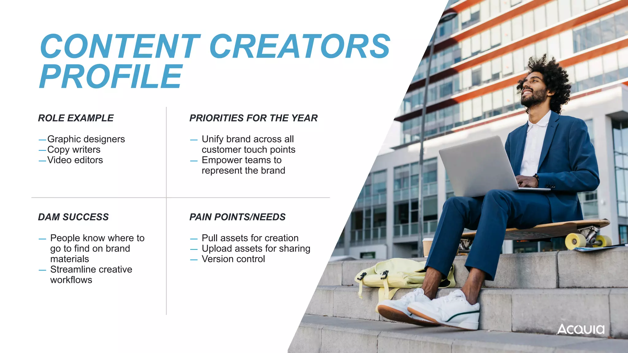 CONTENT CREATORS
PROFILE
ROLE EXAMPLE


—Graphic designers


—Copy writers


—Video editors
PRIORITIES FOR THE YEAR


— Unify brand across all
customer touch points


— Empower teams to
represent the brand
DAM SUCCESS


— People know where to
go to find on brand
materials


— Streamline creative
workflows
PAIN POINTS/NEEDS


— Pull assets for creation


— Upload assets for sharing


— Version control


 