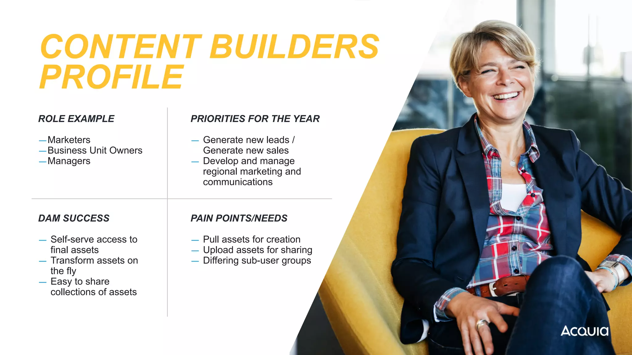 CONTENT BUILDERS
PROFILE
ROLE EXAMPLE


—Marketers


—Business Unit Owners


—Managers
PRIORITIES FOR THE YEAR


— Generate new leads /
Generate new sales


— Develop and manage
regional marketing and
communications


DAM SUCCESS


— Self-serve access to
final assets


— Transform assets on
the fly


— Easy to share
collections of assets


PAIN POINTS/NEEDS


— Pull assets for creation


— Upload assets for sharing


— Differing sub-user groups


 