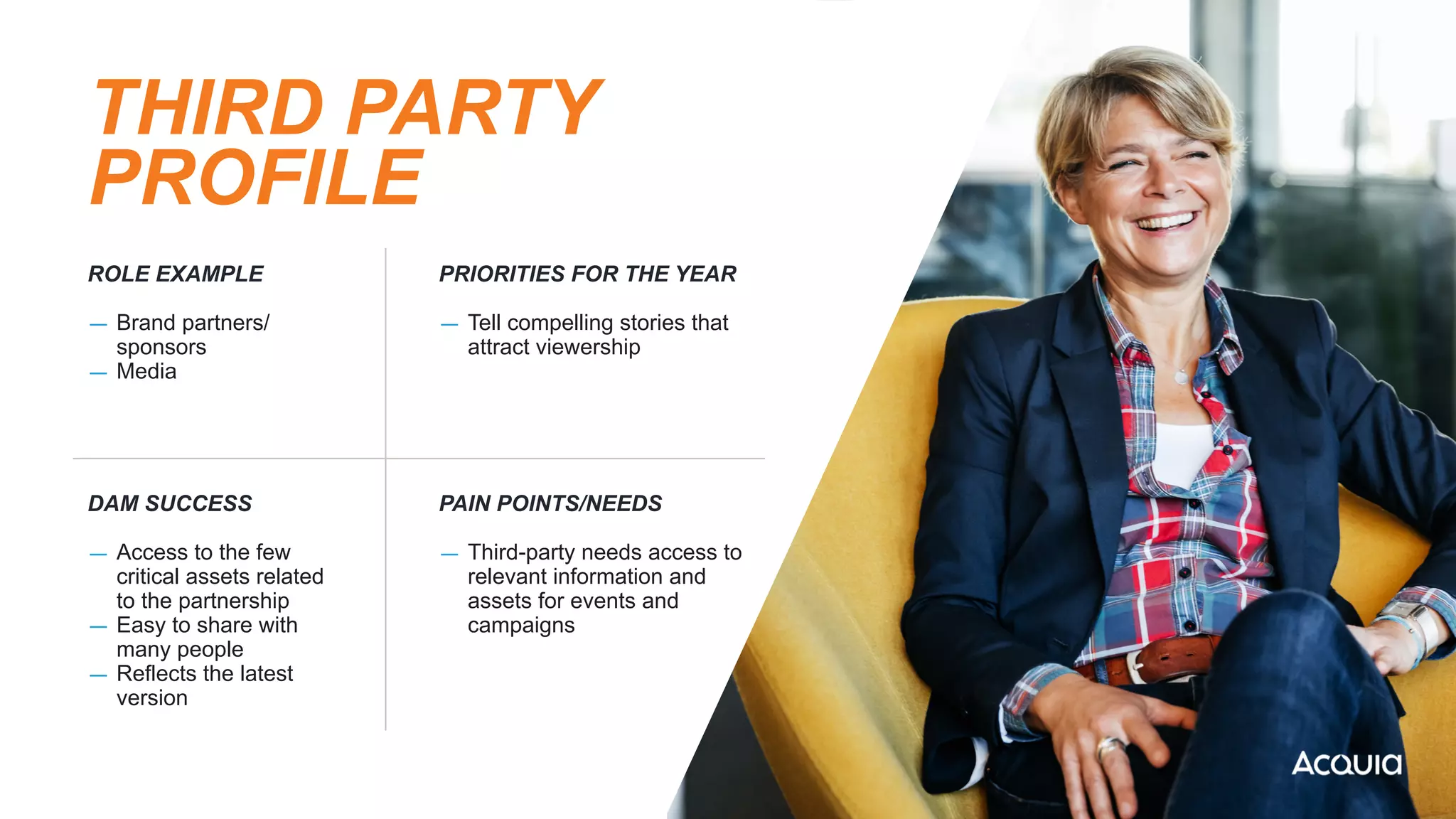 THIRD PARTY
PROFILE
ROLE EXAMPLE


— Brand partners/
sponsors


— Media
PRIORITIES FOR THE YEAR


— Tell compelling stories that
attract viewership
DAM SUCCESS


— Access to the few
critical assets related
to the partnership


— Easy to share with
many people


— Reflects the latest
version
PAIN POINTS/NEEDS


— Third-party needs access to
relevant information and
assets for events and
campaigns
 