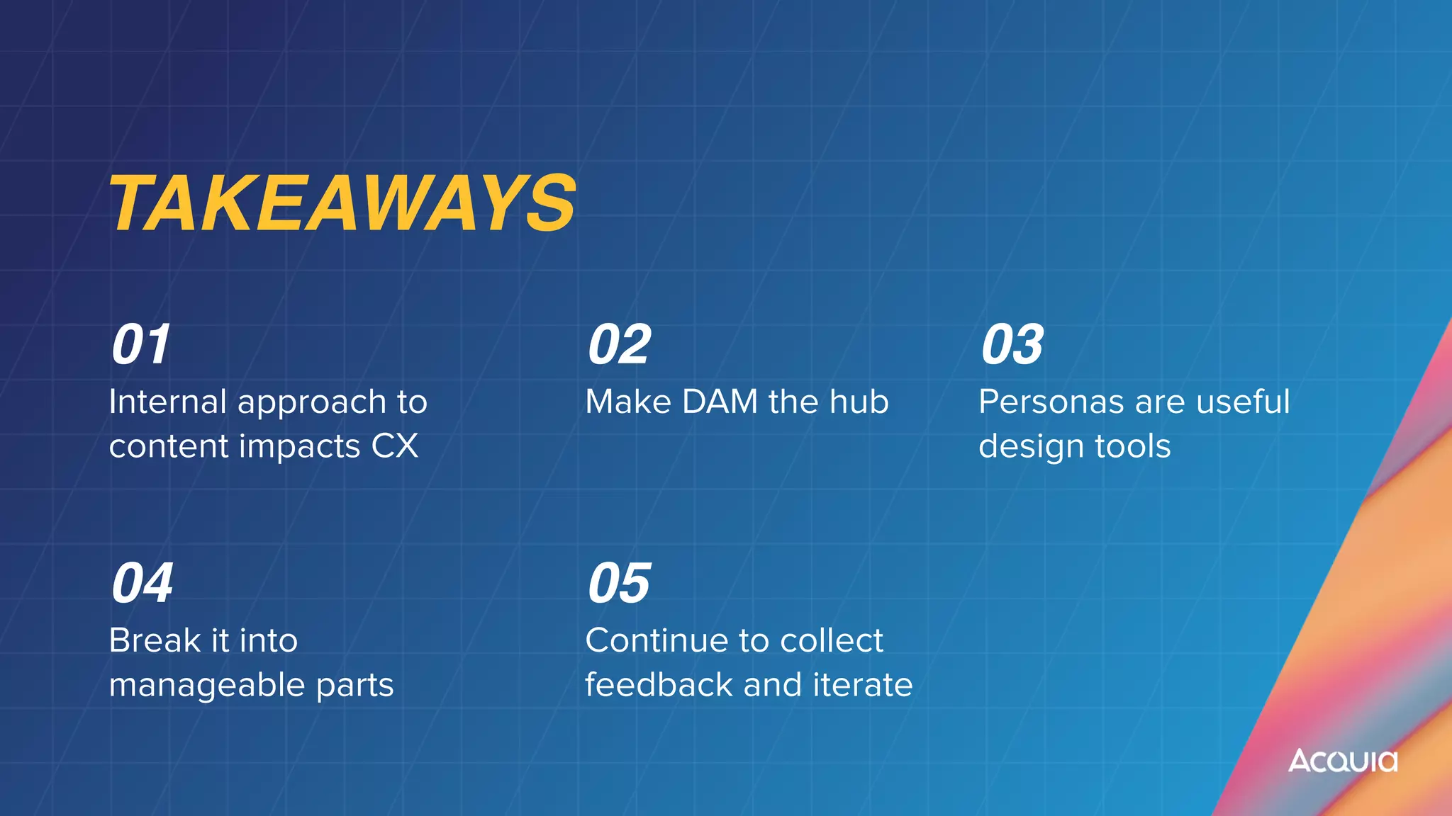 TAKEAWAYS
0
1

Internal approach to
content impacts CX
0
2

Make DAM the hub
03


Personas are useful
design tools
04


Break it into
manageable parts
05


Continue to collect
feedback and iterate
 