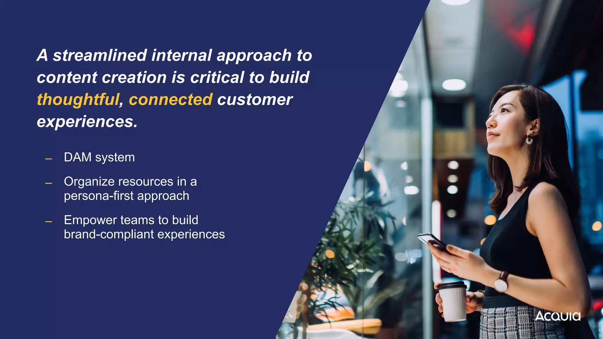 A streamlined internal approach to
content creation is critical to build
thoughtful, connected customer
experiences.


– DAM system


– Organize resources in a
 
persona-first approach


– Empower teams to build
 
brand-compliant experiences
 