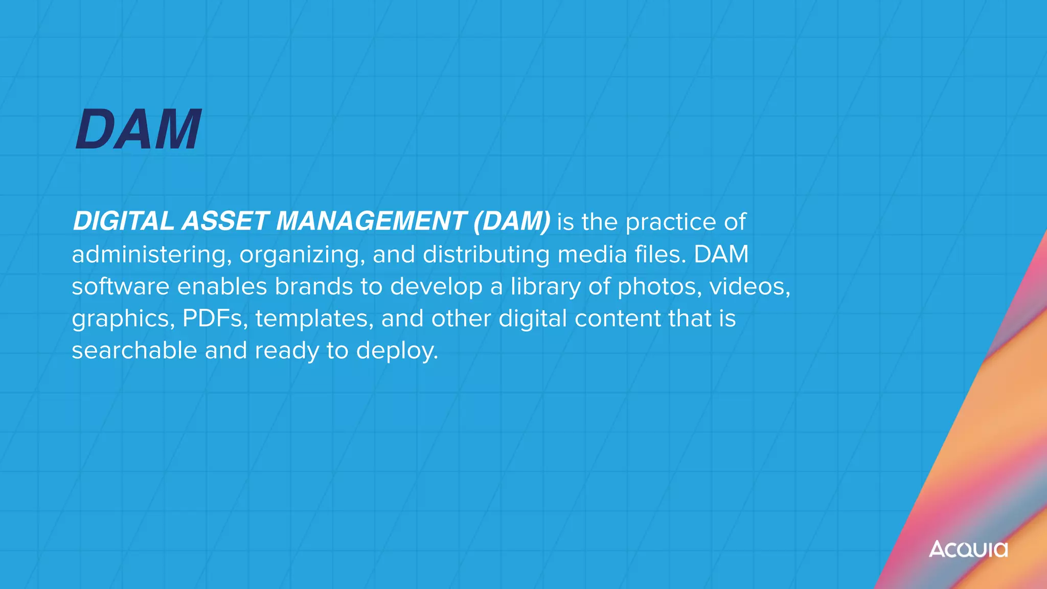 DIGITAL ASSET MANAGEMENT (DAM) is the practice of
administering, organizing, and distributing media files. DAM
software enables brands to develop a library of photos, videos,
graphics, PDFs, templates, and other digital content that is
searchable and ready to deploy.


 
DAM
 