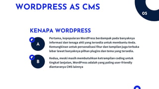 WORDPRESS AS CMS
05
Pertama, kepopuleran WordPress berdampak pada banyaknya
informasi dan tenaga ahli yang tersedia untuk membantu Anda.
Kemungkinan untuk personalisasi fitur dan tampilan juga terbuka
lebar lewat banyaknya pilhan plugins dan tema yang tersedia.
Kedua, meski masih membutuhkan ketrampilan coding untuk
tingkat lanjutan, WordPress adalah yang paling user-friendly
diantaranya CMS lainnya
A
B
KENAPA WORDPRESS
 