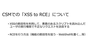 CSMでの「XSS to RCE」について
• XSSの脆弱性を利⽤して、悪意のあるスクリプトを読み込んだ
ユーザの実⾏権限で不正なリクエストを送信する
• RCEを⾏う⽅法（機能の脆弱性を狙う・WebShellを置く...等）
 