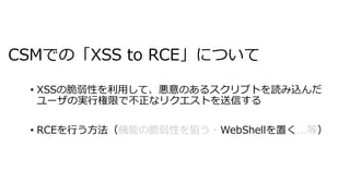 CSMでの「XSS to RCE」について
• XSSの脆弱性を利⽤して、悪意のあるスクリプトを読み込んだ
ユーザの実⾏権限で不正なリクエストを送信する
• RCEを⾏う⽅法（ WebShellを置く ）
 