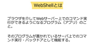 ブラウザを介してWebサーバー上でのコマンド実
⾏ができるようになるプログラム（アプリ）のこ
と。
そのプログラムが置かれているサーバ上でのコマ
ンド実⾏・バックドアとして機能する。
WebShellとは
 