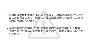 • 本資料は攻撃を推奨するものではなく、攻撃側の視点からでき
ることを⾒ることで、防御に必要な知識を得ていただくことを
⽬的に作成しています。
• ⾃⾝の管理外の環境に対して本資料内の⼿法を実⾏した場合、
法律で罰せられる可能性がありますので、絶対に実⾏しないで
ください。
 