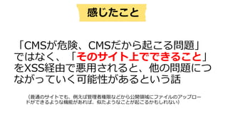 「CMSが危険、CMSだから起こる問題」
ではなく、「そのサイト上でできること」
をXSS経由で悪⽤されると、他の問題につ
ながっていく可能性があるという話
感じたこと
（普通のサイトでも、例えば管理者権限などから公開領域にファイルのアップロー
ドができるような機能があれば、似たようなことが起こるかもしれない）
 