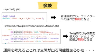 • wp-config.php
• src/Eccube/Twig/Extension/EccubeExtension.php
管理画⾯から、エディター
への操作が無効になる
Twig内でphp関数を
使える「php_」の
拡張が無効になる
運⽤を考えるとこれは⽀障が出る可能性あるかも・・・
余談
 