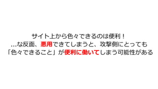 サイト上から⾊々できるのは便利︕
...な反⾯、悪⽤できてしまうと、攻撃側にとっても
「⾊々できること」が便利に働いてしまう可能性がある
 