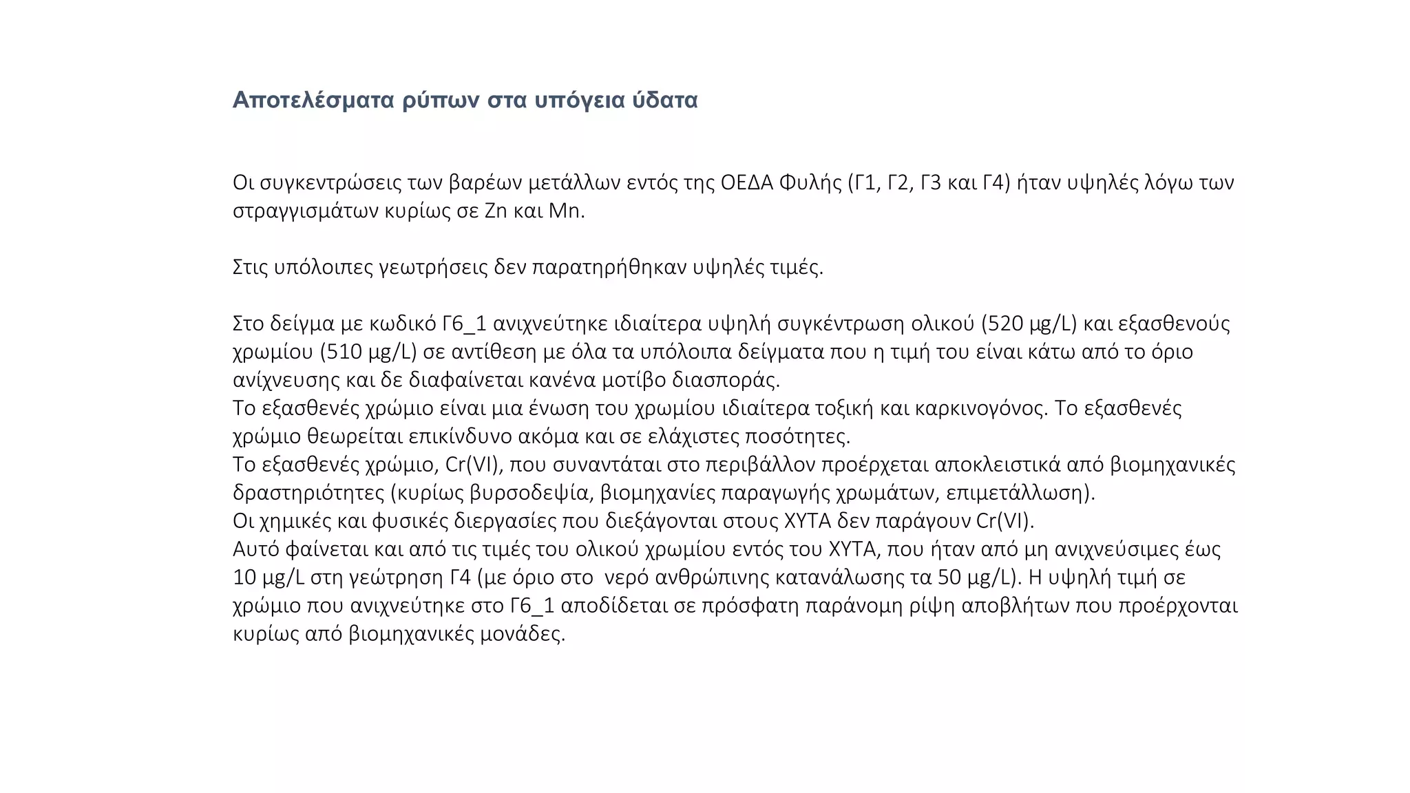 Αποτελέσματα ρύπων στα υπόγεια ύδατα
Οι συγκεντρώσεις των βαρέων μετάλλων εντός της ΟΕΔΑ Φυλής (Γ1, Γ2, Γ3 και Γ4) ήταν υψηλές λόγω των
στραγγισμάτων κυρίως σε Zn και Mn.
Στις υπόλοιπες γεωτρήσεις δεν παρατηρήθηκαν υψηλές τιμές.
Στο δείγμα με κωδικό Γ6_1 ανιχνεύτηκε ιδιαίτερα υψηλή συγκέντρωση ολικού (520 μg/L) και εξασθενούς
χρωμίου (510 μg/L) σε αντίθεση με όλα τα υπόλοιπα δείγματα που η τιμή του είναι κάτω από το όριο
ανίχνευσης και δε διαφαίνεται κανένα μοτίβο διασποράς.
Το εξασθενές χρώμιο είναι μια ένωση του χρωμίου ιδιαίτερα τοξική και καρκινογόνος. Το εξασθενές
χρώμιο θεωρείται επικίνδυνο ακόμα και σε ελάχιστες ποσότητες.
Το εξασθενές χρώμιο, Cr(VI), που συναντάται στο περιβάλλον προέρχεται αποκλειστικά από βιομηχανικές
δραστηριότητες (κυρίως βυρσοδεψία, βιομηχανίες παραγωγής χρωμάτων, επιμετάλλωση).
Οι χημικές και φυσικές διεργασίες που διεξάγονται στους ΧΥΤΑ δεν παράγουν Cr(VI).
Αυτό φαίνεται και από τις τιμές του ολικού χρωμίου εντός του ΧΥΤΑ, που ήταν από μη ανιχνεύσιμες έως
10 μg/L στη γεώτρηση Γ4 (με όριο στο νερό ανθρώπινης κατανάλωσης τα 50 μg/L). Η υψηλή τιμή σε
χρώμιο που ανιχνεύτηκε στο Γ6_1 αποδίδεται σε πρόσφατη παράνομη ρίψη αποβλήτων που προέρχονται
κυρίως από βιομηχανικές μονάδες.
 