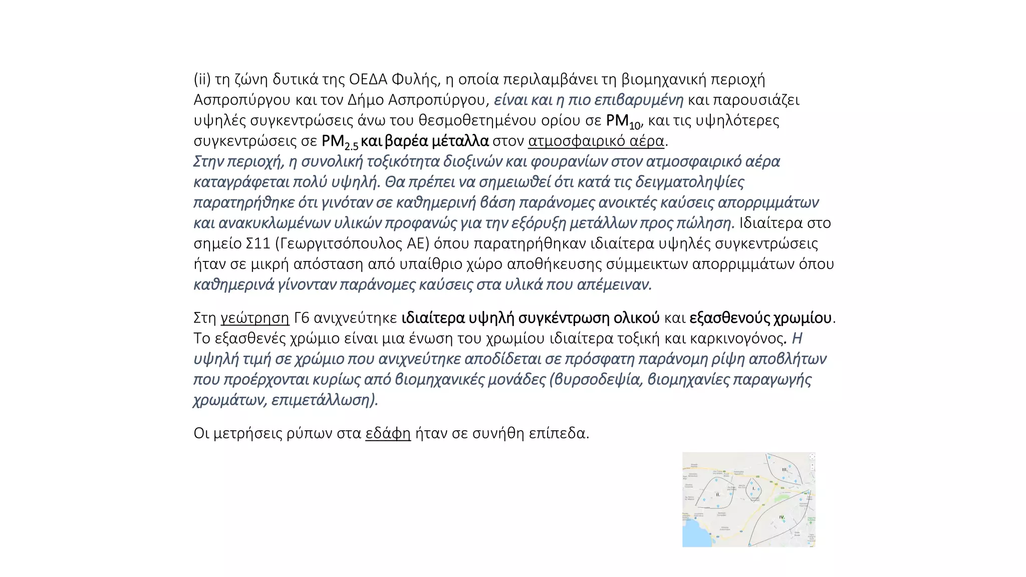 (ii) τη ζώνη δυτικά της ΟΕΔΑ Φυλής, η οποία περιλαμβάνει τη βιομηχανική περιοχή
Ασπροπύργου και τον Δήμο Ασπροπύργου, είναι και η πιο επιβαρυμένη και παρουσιάζει
υψηλές συγκεντρώσεις άνω του θεσμοθετημένου ορίου σε PM10, και τις υψηλότερες
συγκεντρώσεις σε PM2.5 καιβαρέα μέταλλα στον ατμοσφαιρικό αέρα.
Στην περιοχή, η συνολική τοξικότητα διοξινών και φουρανίων στον ατμοσφαιρικό αέρα
καταγράφεται πολύ υψηλή. Θα πρέπει να σημειωθεί ότι κατά τις δειγματοληψίες
παρατηρήθηκε ότι γινόταν σε καθημερινή βάση παράνομες ανοικτές καύσεις απορριμμάτων
και ανακυκλωμένων υλικών προφανώς για την εξόρυξη μετάλλων προς πώληση. Ιδιαίτερα στο
σημείο Σ11 (Γεωργιτσόπουλος ΑΕ) όπου παρατηρήθηκαν ιδιαίτερα υψηλές συγκεντρώσεις
ήταν σε μικρή απόσταση από υπαίθριο χώρο αποθήκευσης σύμμεικτων απορριμμάτων όπου
καθημερινά γίνονταν παράνομες καύσεις στα υλικά που απέμειναν.
Στη γεώτρηση Γ6 ανιχνεύτηκε ιδιαίτερα υψηλή συγκέντρωση ολικού και εξασθενούς χρωμίου.
Το εξασθενές χρώμιο είναι μια ένωση του χρωμίου ιδιαίτερα τοξική και καρκινογόνος. Η
υψηλή τιμή σε χρώμιο που ανιχνεύτηκε αποδίδεται σε πρόσφατη παράνομη ρίψη αποβλήτων
που προέρχονται κυρίως από βιομηχανικές μονάδες (βυρσοδεψία, βιομηχανίες παραγωγής
χρωμάτων, επιμετάλλωση).
Οι μετρήσεις ρύπων στα εδάφη ήταν σε συνήθη επίπεδα.
 