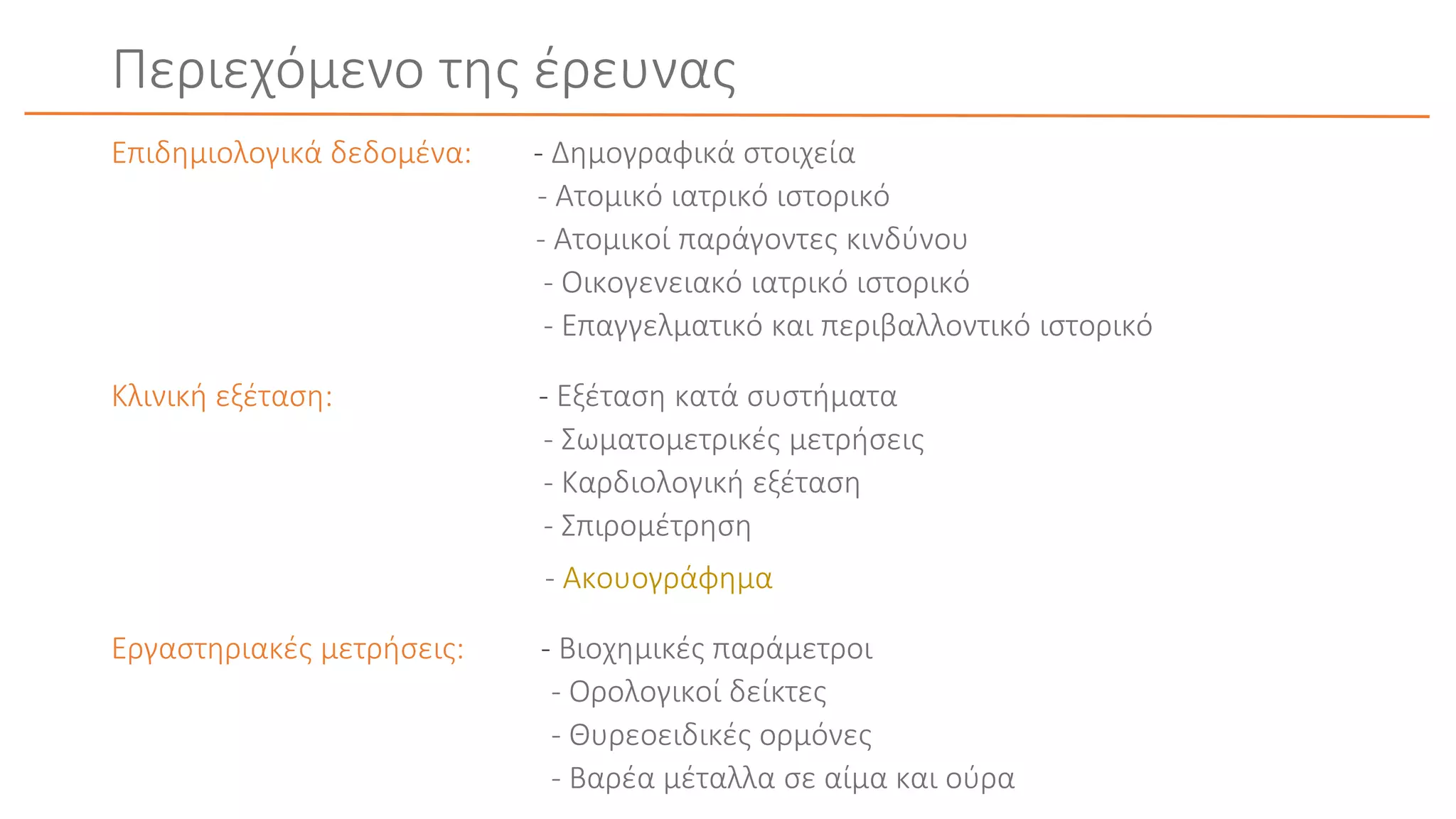 Περιεχόμενο της έρευνας
Επιδημιολογικά δεδομένα: - Δημογραφικά στοιχεία
- Ατομικό ιατρικό ιστορικό
- Ατομικοί παράγοντες κινδύνου
- Οικογενειακό ιατρικό ιστορικό
- Επαγγελματικό και περιβαλλοντικό ιστορικό
Κλινική εξέταση: - Εξέταση κατά συστήματα
- Σωματομετρικές μετρήσεις
- Καρδιολογική εξέταση
- Σπιρομέτρηση
- Ακουογράφημα
Εργαστηριακές μετρήσεις: - Βιοχημικές παράμετροι
- Ορολογικοί δείκτες
- Θυρεοειδικές ορμόνες
- Βαρέα μέταλλα σε αίμα και ούρα
 