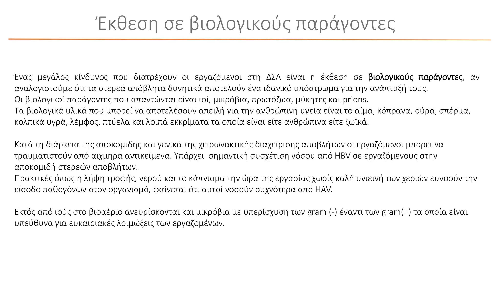 Έκθεση σε βιολογικούς παράγοντες
Ένας μεγάλος κίνδυνος που διατρέχουν οι εργαζόμενοι στη ΔΣΑ είναι η έκθεση σε βιολογικούς παράγοντες, αν
αναλογιστούμε ότι τα στερεά απόβλητα δυνητικά αποτελούν ένα ιδανικό υπόστρωμα για την ανάπτυξή τους.
Οι βιολογικοί παράγοντες που απαντώνται είναι ιοί, μικρόβια, πρωτόζωα, μύκητες και prions.
Τα βιολογικά υλικά που μπορεί να αποτελέσουν απειλή για την ανθρώπινη υγεία είναι το αίμα, κόπρανα, ούρα, σπέρμα,
κολπικά υγρά, λέμφος, πτύελα και λοιπά εκκρίματα τα οποία είναι είτε ανθρώπινα είτε ζωϊκά.
Κατά τη διάρκεια της αποκομιδής και γενικά της χειρωνακτικής διαχείρισης αποβλήτων οι εργαζόμενοι μπορεί να
τραυματιστούν από αιχμηρά αντικείμενα. Υπάρχει σημαντική συσχέτιση νόσου από HBV σε εργαζόμενους στην
αποκομιδή στερεών αποβλήτων.
Πρακτικές όπως η λήψη τροφής, νερού και το κάπνισμα την ώρα της εργασίας χωρίς καλή υγιεινή των χεριών ευνοούν την
είσοδο παθογόνων στον οργανισμό, φαίνεται ότι αυτοί νοσούν συχνότερα από HAV.
Εκτός από ιούς στο βιοαέριο ανευρίσκονται και μικρόβια με υπερίσχυση των gram (-) έναντι των gram(+) τα οποία είναι
υπεύθυνα για ευκαιριακές λοιμώξεις των εργαζομένων.
 
