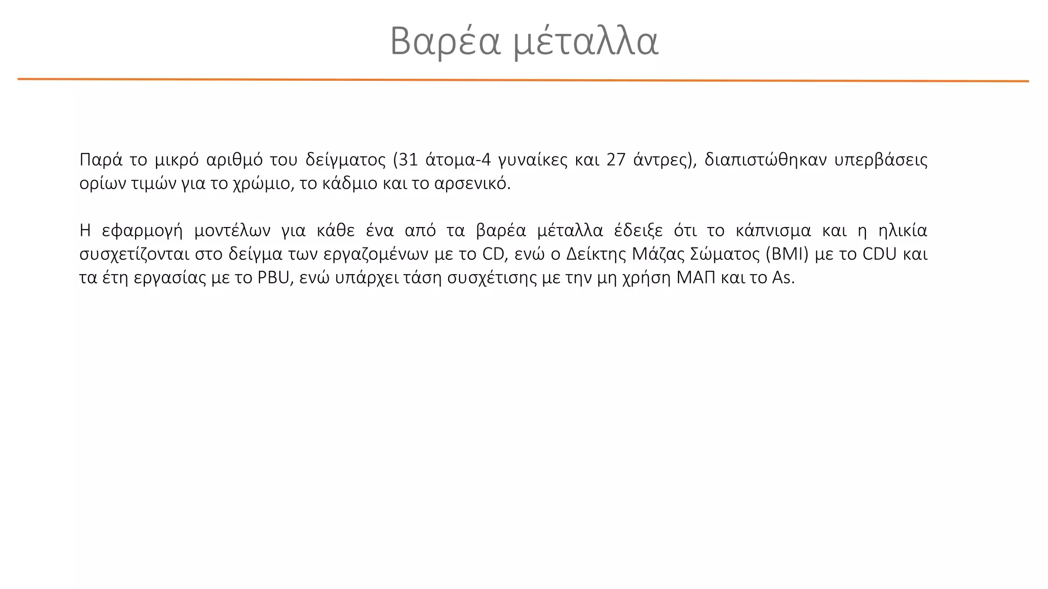 Βαρέα μέταλλα
Παρά το μικρό αριθμό του δείγματος (31 άτομα-4 γυναίκες και 27 άντρες), διαπιστώθηκαν υπερβάσεις
ορίων τιμών για το χρώμιο, το κάδμιο και το αρσενικό.
Η εφαρμογή μοντέλων για κάθε ένα από τα βαρέα μέταλλα έδειξε ότι το κάπνισμα και η ηλικία
συσχετίζονται στο δείγμα των εργαζομένων με το CD, ενώ ο Δείκτης Μάζας Σώματος (BMI) με το CDU και
τα έτη εργασίας με το PBU, ενώ υπάρχει τάση συσχέτισης με την μη χρήση ΜΑΠ και το As.
 