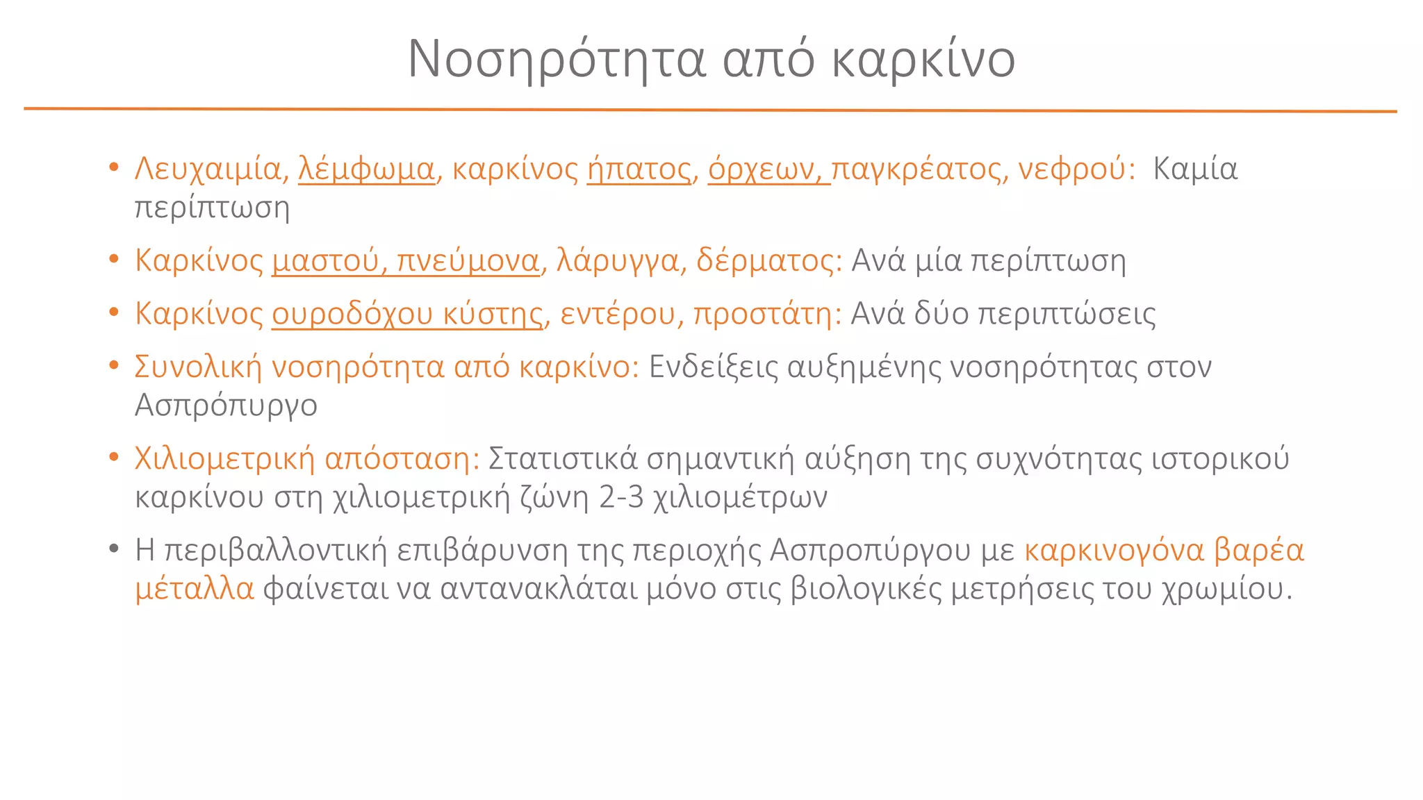 Νοσηρότητα από καρκίνο
• Λευχαιμία, λέμφωμα, καρκίνος ήπατος, όρχεων, παγκρέατος, νεφρού: Καμία
περίπτωση
• Καρκίνος μαστού, πνεύμονα, λάρυγγα, δέρματος: Ανά μία περίπτωση
• Καρκίνος ουροδόχου κύστης, εντέρου, προστάτη: Ανά δύο περιπτώσεις
• Συνολική νοσηρότητα από καρκίνο: Ενδείξεις αυξημένης νοσηρότητας στον
Ασπρόπυργο
• Χιλιομετρική απόσταση: Στατιστικά σημαντική αύξηση της συχνότητας ιστορικού
καρκίνου στη χιλιομετρική ζώνη 2-3 χιλιομέτρων
• Η περιβαλλοντική επιβάρυνση της περιοχής Ασπροπύργου με καρκινογόνα βαρέα
μέταλλα φαίνεται να αντανακλάται μόνο στις βιολογικές μετρήσεις του χρωμίου.
 