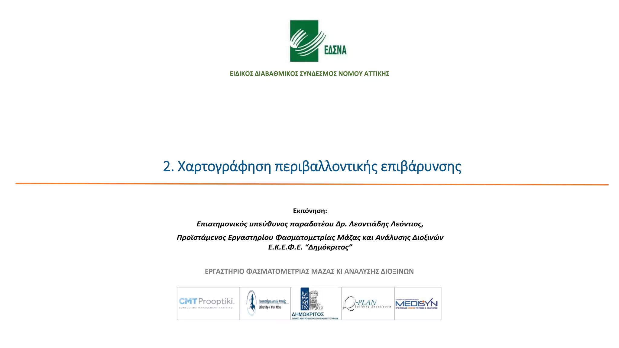ΕΡΓΑΣΤΗΡΙΟ ΦΑΣΜΑΤΟΜΕΤΡΙΑΣ ΜΑΖΑΣ ΚΙ ΑΝΑΛΥΣΗΣ ΔΙΟΞΙΝΩΝ
Μελέτη εκτίμησης περιβαλλοντικών κινδύνων και χαρτογράφηση
περιβαλλοντικής επιβάρυνσης
στο πλαίσιο του έργου:
«Διεξαγωγή επιδημιολογικής έρευνας και εκτίμησης περιβαλλοντικών
παραμέτρων στην ΟΕΔΑ Δυτικής Αττικής και την ευρύτερη περιοχή της»
Εκπόνηση:
Επιστημονικός υπεύθυνος παραδοτέου Δρ. Λεοντιάδης Λεόντιος,
Προϊστάμενος Εργαστηρίου Φασματομετρίας Μάζας και Ανάλυσης Διοξινών
Ε.Κ.Ε.Φ.Ε. “Δημόκριτος”
2. Xαρτογράφηση περιβαλλοντικής επιβάρυνσης
ΕΙΔΙΚΟΣ ΔΙΑΒΑΘΜΙΚΟΣ ΣΥΝΔΕΣΜΟΣ ΝΟΜΟΥ ΑΤΤΙΚΗΣ
 