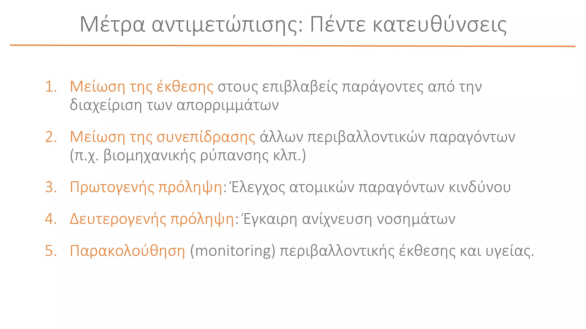 Μέτρα αντιμετώπισης: Πέντε κατευθύνσεις
1. Μείωση της έκθεσης στους επιβλαβείς παράγοντες από την
διαχείριση των απορριμμάτων
2. Μείωση της συνεπίδρασης άλλων περιβαλλοντικών παραγόντων
(π.χ. βιομηχανικής ρύπανσης κλπ.)
3. Πρωτογενής πρόληψη: Έλεγχος ατομικών παραγόντων κινδύνου
4. Δευτερογενής πρόληψη: Έγκαιρη ανίχνευση νοσημάτων
5. Παρακολούθηση (monitoring) περιβαλλοντικής έκθεσης και υγείας.
 