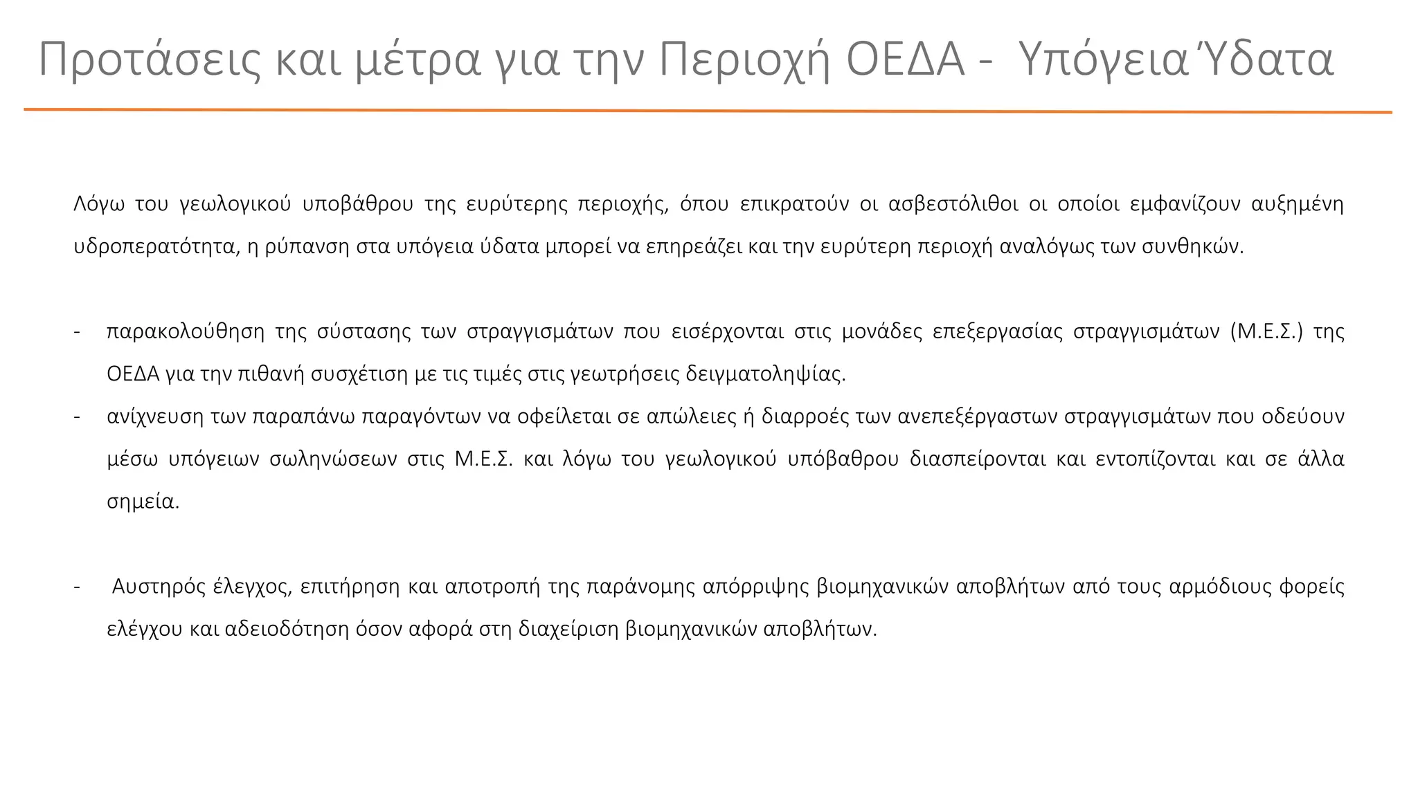 Λόγω του γεωλογικού υποβάθρου της ευρύτερης περιοχής, όπου επικρατούν οι ασβεστόλιθοι οι οποίοι εμφανίζουν αυξημένη
υδροπερατότητα, η ρύπανση στα υπόγεια ύδατα μπορεί να επηρεάζει και την ευρύτερη περιοχή αναλόγως των συνθηκών.
- παρακολούθηση της σύστασης των στραγγισμάτων που εισέρχονται στις μονάδες επεξεργασίας στραγγισμάτων (Μ.Ε.Σ.) της
ΟΕΔΑ για την πιθανή συσχέτιση με τις τιμές στις γεωτρήσεις δειγματοληψίας.
- ανίχνευση των παραπάνω παραγόντων να οφείλεται σε απώλειες ή διαρροές των ανεπεξέργαστων στραγγισμάτων που οδεύουν
μέσω υπόγειων σωληνώσεων στις Μ.Ε.Σ. και λόγω του γεωλογικού υπόβαθρου διασπείρονται και εντοπίζονται και σε άλλα
σημεία.
- Αυστηρός έλεγχος, επιτήρηση και αποτροπή της παράνομης απόρριψης βιομηχανικών αποβλήτων από τους αρμόδιους φορείς
ελέγχου και αδειοδότηση όσον αφορά στη διαχείριση βιομηχανικών αποβλήτων.
Προτάσεις και μέτρα για την Περιοχή ΟΕΔΑ - Υπόγεια Ύδατα
 