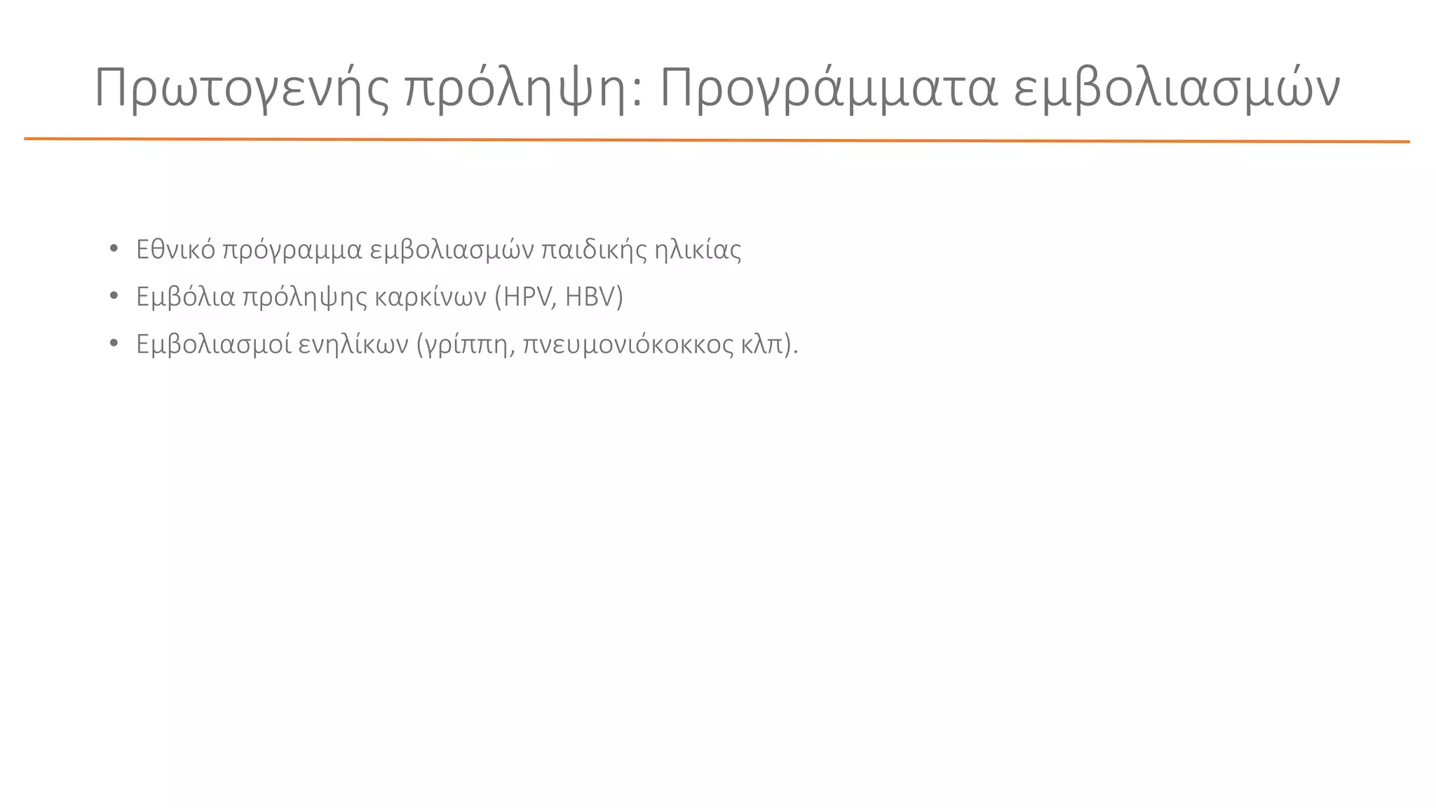 Πρωτογενής πρόληψη: Προγράμματα εμβολιασμών
• Εθνικό πρόγραμμα εμβολιασμών παιδικής ηλικίας
• Εμβόλια πρόληψης καρκίνων (HPV, HBV)
• Εμβολιασμοί ενηλίκων (γρίππη, πνευμονιόκοκκος κλπ).
 