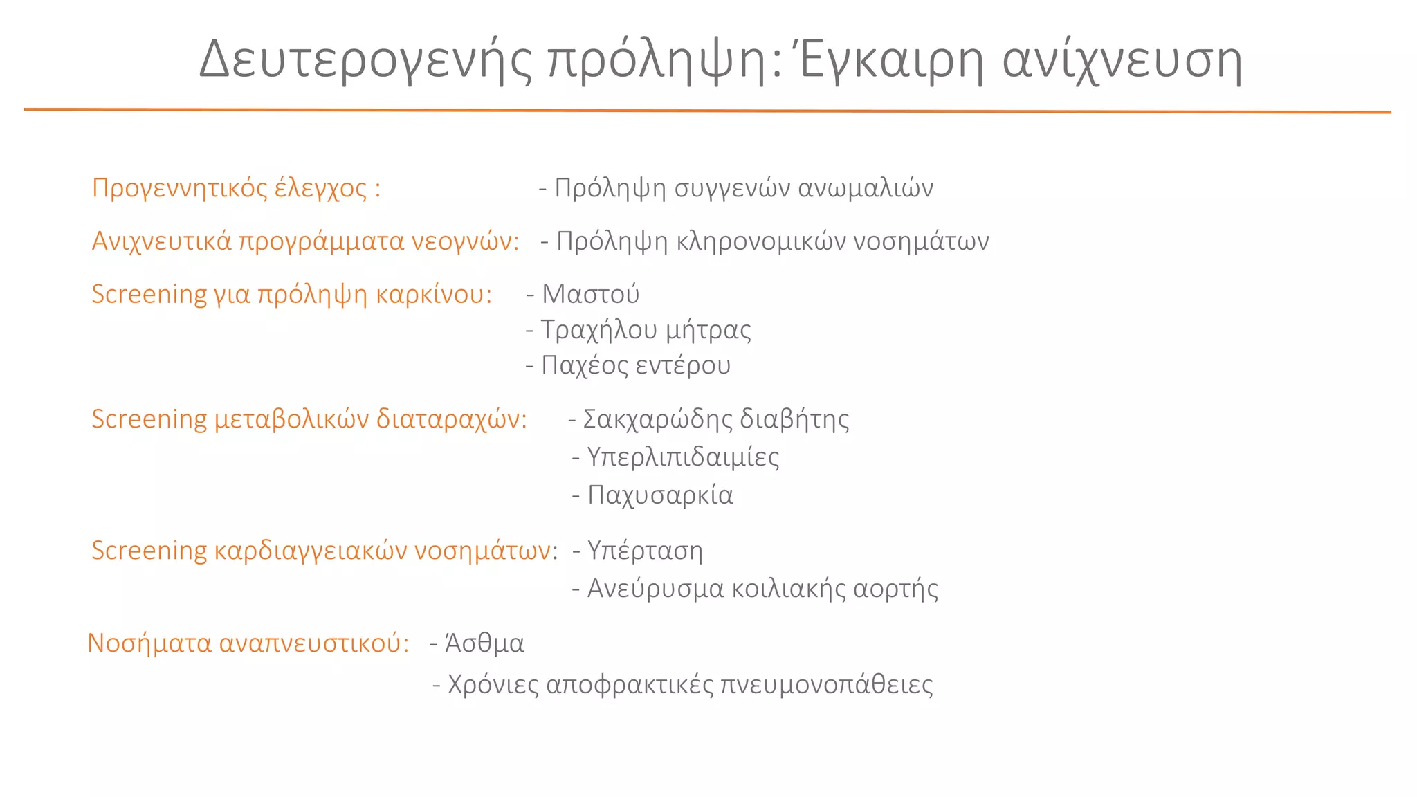 Δευτερογενής πρόληψη: Έγκαιρη ανίχνευση
Προγεννητικός έλεγχος : - Πρόληψη συγγενών ανωμαλιών
Ανιχνευτικά προγράμματα νεογνών: - Πρόληψη κληρονομικών νοσημάτων
Screening για πρόληψη καρκίνου: - Μαστού
- Τραχήλου μήτρας
- Παχέος εντέρου
Screening μεταβολικών διαταραχών: - Σακχαρώδης διαβήτης
- Υπερλιπιδαιμίες
- Παχυσαρκία
Screening καρδιαγγειακών νοσημάτων: - Υπέρταση
- Ανεύρυσμα κοιλιακής αορτής
Νοσήματα αναπνευστικού: - Άσθμα
- Χρόνιες αποφρακτικές πνευμονοπάθειες
 