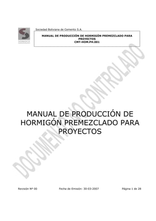 Sociedad Boliviana de Cemento S.A.

                 MANUAL DE PRODUCCIÓN DE HORMIGÓN PREMEZCLADO PARA
                                     PROYECTOS
                                   CMT-HOM.PH.001




  MANUAL DE PRODUCCIÓN DE
 HORMIGÓN PREMEZCLADO PARA
         PROYECTOS




Revisión Nº 00               Fecha de Emisión: 30-03-2007   Página 1 de 28
 