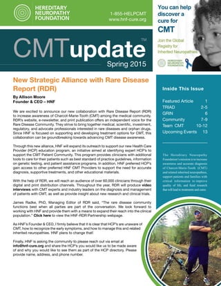 CMTupdateSpring 2015
1-855-HELPCMT
www.hnf-cure.org
New Strategic Alliance with Rare Disease
Report (RDR)
By Allison Moore
Founder & CEO – HNF
We are excited to announce our new collaboration with Rare Disease Report (RDR)
to increase awareness of Charcot-Marie-Tooth (CMT) among the medical community.
RDR’s website, e-newsletter, and print publication offers an independent voice for the
Rare Disease Community. They strive to bring together medical, scientific, investment,
regulatory, and advocate professionals interested in rare diseases and orphan drugs.
Since HNF is focused on supporting and developing treatment options for CMT, this
collaboration can be groundbreaking towards advancing CMT disease awareness.
Through this new alliance, HNF will expand its outreach to support our new Health Care
Provider (HCP) education program, an initiative aimed at identifying expert HCP’s to
support the CMT Patient Community. This program provides clinicians with additional
tools to care for their patients such as best standard of practice guidelines, information
on genetic testing, and patient assistance programs. In addition, HNF preferred HCP’s
gain access to other preferred HNF CMT Providers to support the need for accurate
diagnosis, supportive treatments, and other educational materials.
With the help of RDR, we will reach an audience of over 60,000 clinicians through their
digital and print distribution channels. Throughout the year, RDR will produce video
interviews with CMT experts and industry leaders on the diagnosis and management
of patients with CMT, as well as provide insight about new research and clinical trials.
James Radke, PhD, Managing Editor of RDR said, “The rare disease community
functions best when all parties are part of the conversation. We look forward to
working with HNF and provide them with a means to expand their reach into the clinical
population.” Click here to view the HNF-RDR Partnership webpage.
As HNF’s Founder & CEO, I firmly believe that it is clear that HCP’s are unaware of
CMT, how to recognize the early symptoms, and how to manage this and related
inherited neuropathies. HNF plans to change that!
Finally, HNF is asking the community to please reach out via email at
info@hnf-cure.org and share the HCP’s you would like us to be made aware
of and why you would like to see them as part of the HCP directory. Please
provide name, address, and phone number.
Inside This Issue
Featured Article 1
TRIAD 2-5
GRIN 6
Community	 7-9
Team CMT 10-12
Upcoming Events 13
TM
The Hereditary Neuropathy
Foundation’s mission is to increase
awareness and accurate diagnosis
of Charcot-Marie-Tooth (CMT)
and related inherited neuropathies,
support patients and families with
critical information to improve
quality of life, and fund research
that will lead to treatments and cures.
 