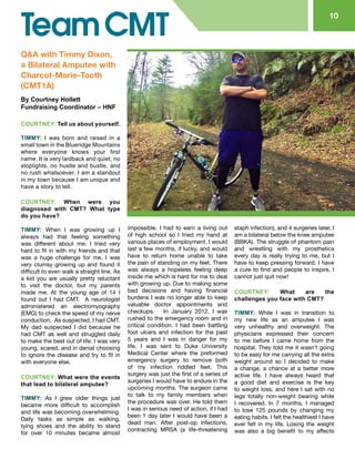 10
Q&A with Timmy Dixon,
a Bilateral Amputee with
Charcot-Marie-Tooth
(CMT1A)
By Courtney Hollett
Fundraising Coordinator – HNF
COURTNEY: Tell us about yourself.
TIMMY: I was born and raised in a
small town in the Blueridge Mountains
where everyone knows your first
name. It is very laidback and quiet, no
stoplights, no hustle and bustle, and
no rush whatsoever. I am a standout
in my town because I am unique and
have a story to tell.
COURTNEY: When were you
diagnosed with CMT? What type
do you have?
TIMMY: When I was growing up I
always had that feeling something
was different about me. I tried very
hard to fit in with my friends and that
was a huge challenge for me. I was
very clumsy growing up and found it
difficult to even walk a straight line. As
a kid you are usually pretty reluctant
to visit the doctor, but my parents
made me. At the young age of 14 I
found out I had CMT. A neurologist
administered an electromyography
(EMG) to check the speed of my nerve
conduction. As suspected, I had CMT.
My dad suspected I did because he
had CMT as well and struggled daily
to make the best out of life. I was very
young, scared, and in denial choosing
to ignore the disease and try to fit in
with everyone else.
COURTNEY: What were the events
that lead to bilateral amputee?
TIMMY: As I grew older things just
became more difficult to accomplish
and life was becoming overwhelming.
Daily tasks as simple as walking,
tying shoes and the ability to stand
for over 10 minutes became almost
impossible. I had to earn a living out
of high school so I tried my hand at
various places of employment. I would
last a few months, if lucky, and would
have to return home unable to take
the pain of standing on my feet. There
was always a hopeless feeling deep
inside me which is hard for me to deal
with growing up. Due to making some
bad decisions and having financial
burdens I was no longer able to keep
valuable doctor appointments and
checkups. In January 2012, I was
rushed to the emergency room and in
critical condition. I had been battling
foot ulcers and infection for the past
5 years and I was in danger for my
life. I was sent to Duke University
Medical Center where the preformed
emergency surgery to remove both
of my infection riddled feet. This
surgery was just the first of a series of
surgeries I would have to endure in the
upcoming months. The surgeon came
to talk to my family members when
the procedure was over. He told them
I was in serious need of action, if I had
been 1 day later I would have been a
dead man. After post-op infections,
contracting MRSA (a life-threatening
staph infection), and 4 surgeries later, I
am a bilateral below the knee amputee
(BBKA). The struggle of phantom pain
and wrestling with my prosthetics
every day is really trying to me, but I
have to keep pressing forward. I have
a cure to find and people to inspire, I
cannot just quit now!
COURTNEY: What are the
challenges you face with CMT?
TIMMY: While I was in transition to
my new life as an amputee I was
very unhealthy and overweight. The
physicians expressed their concern
to me before I came home from the
hospital. They told me it wasn’t going
to be easy for me carrying all the extra
weight around so I decided to make
a change, a chance at a better more
active life. I have always heard that
a good diet and exercise is the key
to weight loss, and here I sat with no
legs totally non-weight bearing while
I recovered. In 7 months, I managed
to lose 125 pounds by changing my
eating habits. I felt the healthiest I have
ever felt in my life. Losing the weight
was also a big benefit to my affects
 