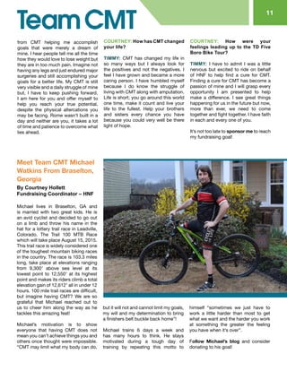 11
from CMT helping me accomplish
goals that were merely a dream of
mine. I hear people tell me all the time
how they would love to lose weight but
they are in too much pain. Imagine not
having any legs and just endured major
surgeries and still accomplishing your
goals for a better life. My CMT is still
very visible and a daily struggle of mine
but, I have to keep pushing forward.
I am here for you and offer myself to
help you reach your true potential,
despite the physical altercations you
may be facing. Rome wasn’t built in a
day and neither are you, it takes a lot
of time and patience to overcome what
lies ahead.
COURTNEY: How has CMT changed
your life?
TIMMY: CMT has changed my life in
so many ways but I always look for
the positives and not the negatives. I
feel I have grown and became a more
caring person. I have humbled myself
because I do know the struggle of
living with CMT along with amputation.
Life is short; you go around this world
one time, make it count and live your
life to the fullest. Help your brothers
and sisters every chance you have
because you could very well be there
light of hope.
COURTNEY: How were your
feelings leading up to the TD Five
Boro Bike Tour?
TIMMY: I have to admit I was a little
nervous but excited to ride on behalf
of HNF to help find a cure for CMT.
Finding a cure for CMT has become a
passion of mine and I will grasp every
opportunity I am presented to help
make a difference. I see great things
happening for us in the future but now,
more than ever, we need to come
together and fight together. I have faith
in each and every one of you.
It’s not too late to sponsor me to reach
my fundraising goal!
Meet Team CMT Michael
Watkins From Braselton,
Georgia
By Courtney Hollett
Fundraising Coordinator – HNF
Michael lives in Braselton, GA and
is married with two great kids. He is
an avid cyclist and decided to go out
on a limb and throw his name in the
hat for a lottery trail race in Leadville,
Colorado. The Trail 100 MTB Race
which will take place August 15, 2015.
This trail race is widely considered one
of the toughest mountain biking races
in the country. The race is 103.3 miles
long, take place at elevations ranging
from 9,300′ above sea level at its
lowest point to 12,550′ at its highest
point and makes its riders climb a total
elevation gain of 12,612′ all in under 12
hours. 100 mile trail races are difficult,
but imagine having CMT? We are so
grateful that Michael reached out to
us to cheer him along the way as he
tackles this amazing feat!
Michael’s motivation is to show
everyone that having CMT does not
mean you can’t achieve things you and
others once thought were impossible.
“CMT may limit what my body can do,
but it will not and cannot limit my goals,
my will and my determination to bring
a finishers belt buckle back home”!
Michael trains 6 days a week and
has many hours to think. He stays
motivated during a tough day of
training by repeating this motto to
himself “sometimes we just have to
work a little harder than most to get
what we want and the harder you work
at something the greater the feeling
you have when it’s over”.
Follow Michael’s blog and consider
donating to his goal!
 