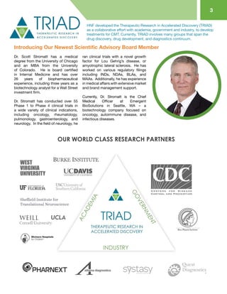 Introducing Our Newest Scientific Advisory Board Member
3
HNF developed the Therapeutic Research in Accelerated Discovery (TRIAD)
as a collaborative effort with academia, government and industry, to develop
treatments for CMT. Currently, TRIAD involves many groups that span the
drug discovery, drug development, and diagnostics continuum.
Dr. Scott Stromatt has a medical
degree from the University of Chicago
and an MBA from the University
of Colorado. He is board certified
in Internal Medicine and has over
26 years of biopharmaceutical
experience, including three years as a
biotechnology analyst for a Wall Street
investment firm.
Dr. Stromatt has conducted over 55
Phase 1 to Phase 4 clinical trials in
a wide variety of clinical indications,
including oncology, rheumatology,
pulmonology, gastroenterology, and
neurology. In the field of neurology, he
ran clinical trials with a novel growth
factor for Lou Gehrig’s disease, or
amyotrophic lateral sclerosis. He has
worked on various regulatory filings
including INDs, NDAs, BLAs, and
MAAs. Additionally, he has experience
in medical affairs with extensive market
and brand management support.
Currently, Dr. Stromatt is the Chief
Medical Officer at Emergent
BioSolutions in Seattle, WA – a
biotechnology company focused on
oncology, autoimmune disease, and
infectious diseases.
 