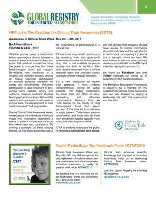 6
Support Hereditary Neuropathy Research
by joining the Global Registry for Inherited
Neuropathies (GRIN)
HNF Joins The Coalition for Clinical Trials Awareness (CCTA)
By Allison Moore
Founder & CEO – HNF
Whether you’ve taken a medication
today to manage a chronic disease or
simply to keep a headache at bay, you
know that medical innovations have
the power to change lives. But these
breakthroughs don’t just happen.
Developing new medicines is a
lengthy and complex process, relying
on heavily volunteer participation
to evaluate potential therapies for
safety and effectiveness. Volunteer
participation is also important in pre-
clinical work (natural history and
outcome measure endpoint studies)
leading up to clinical trials. Without the
patients who volunteer to participate in
clinical trials, the development of new
medicines would not be possible.
During Clinical Trials Awareness Week,
we recognize the individuals who have
made new, innovative treatments a
reality for patient’s worldwide – clinical
trial researchers and participants. By
shining a spotlight on these unsung
heroes, we can raise awareness about
the importance of participating in a
clinical trial.
Clinical trials may benefit participants
by providing them the opportunity
potentially to receive an investigational
drug that is not available to people
outside the trial. In addition, they
may receive treatment from a clinical
research team that provides careful
oversight of their medical condition.
For a new medication to receive
FDA approval, it must undergo
comprehensive testing on actual
patients. Yet finding participants
for these trials can often be slow,
exhausting and ultimately
unsuccessful. Research from the
Tufts Center for the Study of Drug
Development found that eleven
percent of trial sites fail to enroll even
a single patient. Thirty-seven percent
under-enroll, and those who do meet
their enrollment targets typically have
to double their original timeline.
CTAA is working to educate the public
on what is a clinical trial (see video).
We feel strongly that everyone should
have access to helpful information
about clinical trials and the opportunity
to determine if participating in a clinical
trial is the right choice for them. We
look forward to the day when industry
develops clinical trials for the CMT and
inherited neuropathy community.
We thank our Facebook fans and
Twitter followers for joining us in
supporting CTAA Awareness Week.
The Hereditary Neuropathy Foundation
is proud to be a member of The
Coaliation for Clinical Trials Awareness
and we look forward to playing a
leadership role with this organization
and this effort.
Awareness of Clinical Trials Week, May 4th – 8th, 2015
Clinical Trials Awareness Week was
May 4th – 8th and HNF recognizes the
unsungheroes–clinicaltrialresearchers
and participants who have made new,
innovative treatments a reality for
patients worldwide. ‪#‎CTAW2015
We hope by this time next year we will
be celebrating within our community
too. Let’s CURE CMT!
45 Shares, 293 Likes
Clinical trials advance scientific
knowledge that may lead to innovative
treatments. Help us in celebrating
Clinical Trials Awareness Week.‪
‪#‎CTAW2015
Join the Global Registry for Inherited
Neuropathies
20 Shares, 137 Likes
Social Media Buzz: Top Facebook Posts #CTAW2015
 