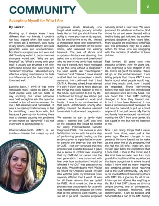 88
COMMUNITY
By Laura F.
Growing up, I always knew I was
different than my friends. I couldn’t
run fast, tripped often (the scars on
my knees are a reminder), was lousy
at any sports-related activity, and was
generally weak and uncoordinated.
My friends accepted me as I was and
didn’t really question it, but sometimes
strangers would ask, “Why are you
limping?” or, “What’s wrong with your
leg?” I usually just brushed it off with
some lame excuse like I was tired, or I
“sprained” my ankle. I developed very
effective coping mechanisms to hide
my differences and, for the most part,
it worked well.
Looking back, I think it was more
noticeable than I cared to admit, but
most people were just too polite to
say anything, but when someone
was bold enough to ask, the question
created a ton of embarrassment for
me. I felt ashamed and humiliated. It
was a completely irrational way to feel
for something I was born with, but
because I grew up not knowing there
was a disease causing my problems
or see myself as “abnormal” I did not
even want to acknowledge it.
Charcot-Marie-Tooth (CMT) is an
insidious disease that creeps up and
progresses slowly. Gradually, you
forget what walking properly actually
feels like, or that you should have the
ability to move your toes or do squats.
So, for the first time in my life, I visited
a chiropodist (deals with assessment,
diagnosis, and treatment of the lower
limbs), who assessed me walking
barefoot. The look of shock and
surprise on his face was alarming. He
asked me to sit down and questioned
why no one in my family had noticed
the way I walked. How had I managed
to go this long without a diagnosis?
He used words like “neurological,”
“serious,” and “disease.” I was scared
and felt like I had just received a death
sentence. He confirmed that I had
CMT1A. Mystery solved. I was relieved
in a way. I didn’t care to know about all
the things that could happen to me in
the future. I just wanted to live my life.
I continued on through law school, got
married, was focused on work and
family. I was in my mid-twenties at
that point. Unfortunately, shortly after
getting married, the disease seemed
to escalate its downward progression.
We wanted to start a family right
away. I learned that CMT was one
of the diseases that could be tested
for using Preimplantation Genetic
Diagnosis (PGD). This involves in vitro
fertilization process with the extra step
of performing genetic testing on the
embryos prior to implantation in order
to transfer the embryos that are free
of CMT. I felt very fortunate that this
process was available because it gave
me a sense of control over ensuring
that my CMT did not persist into the
next generation. I was consumed with
fear over how my husband would be
affected if my CMT was passed on to
our child. Would he blame me? Would
he resent me? And how would I myself
deal with the guilt if my child was more
severely afflicted than I was? It was
for all these reasons that we opted
for PGD. As it turned out, the in vitro
process was unsuccessful for us and it
was heartbreaking because we knew
that all the embryos were healthy. So
we let it go and I became pregnant
naturally about a year later. We were
prepared for whatever outcome God
chose for us and were blessed with a
healthy baby girl, followed by another
precious daughter a few years later.
Many couples are successful with PGD
and this procedure may be a viable
option for those who are struggling
with the decision of whether to have
children.
Fast forward 15 years later, two
beautiful children, now 40 years old.
I am beginning a new chapter in my
life. I have let go of the shame. I have
let go of the embarrassment. I am
telling people that I have CMT. I was
fearful about what people would say,
what they would think, how I would
be regarded. Those self-limiting
beliefs that had kept me immobilized
and isolated were all in my head. No
one cared that I had CMT! Nothing
changed in how they treated me.
In fact, it has been liberating. It has
been a tremendous relief because I do
not have to pretend or put up a front
anymore! I can just be me. My friends
and family have embraced me without
making the CMT front and center. It’s
just a part of me, but not the essence
of me.
Now I am doing things that I never
would have done, even just a few
years ago. Recent changes in my
personal life have forced me to wake
up and break free of old programs, find
the real me, be who I really am, love
myself, gain back the confidence that
I once had. I look in the mirror and I
like what I see and who I am. I am truly
grateful for my life and the experiences
that have brought me to where I stand
today. I have met so many inspiring
and amazing people since reaching
out to the CMT community. My story
is not much different than many others
with CMT. It’s a journey for all of us.
It has ups and downs like anything in
life. But I feel CMT places us all on a
unique journey, one of compassion,
empathy, courage, resilience, and
determination. I am so blessed and
honored to be a part of the CMT family!
Accepting Myself for Who I Am
 