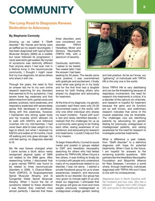 89
COMMUNITY
The Long Road to Diagnosis Renews
Dedication to Advocacy
By Stephanie Carmody
Growing up we called it “Steffi
disorder.” My friends and family were
as baffled as my expert neurologists. I
had been diagnosed with typical Spiral
Muscular Atrophy (SMA) as a toddler
but never followed its progression; I
never seemed to get weaker. My myriad
of symptoms was distinctly different
than anyone else’s I had ever met in
a lifetime living in the neuromuscular
community. I thought I might never
find my true diagnosis, let alone others
who share it with me.
Through the years, the need to find
an answer led me to my own online
research searching for any disorders
that seemed to fit my symptoms. I had
severe lower leg weakness and foot
deformitiesfrombirth,partialvocalcord
paresis, scoliosis, hand weakness, and
respiratory weakness with severe sleep
apnea that developed in adulthood.
Along with this weakness, however,
I maintained very strong upper body
and hip muscles which allowed me
to walk with KAFO’s and lofstrand
crutches into my mid-twenties. I had
never been able to bear weight on my
legs to stand, but when I received my
KAFO’s and walker at 18 months, I took
off walking and only grew stronger. Up
until last spring, no diagnosis seemed
to fit.
My life was forever changed when
I came across a blurb about newly
recognized atypical types of SMA
not related to the SMA gene. After
researching further, I discovered that
a gene named TRPV4 was found to
be related to three neuromuscular
disorders in 2009, 1) Charcot-Marie-
Tooth (CMT2C), 2) Scapuloperoneal
Spinal Muscular Atrophy, and 3)
Congenital Distal Spinal Muscular
Atrophy. When I found the list of
symptoms related to these disorders
I was floored; they matched mine
almost perfectly. I learned that these
three disorders were
now considered one
disorder, TRPV4
Hereditary Motor and
Sensory Neuropathy
(TRPV4 HN), with a
spectrum of severity.
Cautiously optimistic,
I asked to be tested.
Two weeks later I had
the answer I had been
seeking for 34 years. The results came
back positive. I was overwhelmed
with gratitude and excitement; I finally
knew what was going on in my body
and for the first time had a tangible
avenue for both finding others who
shared my diagnosis and advocating
for treatment.
At the time of my diagnosis, my genetic
counselor said there were only 25-30
documented cases in the world, with
only one other individual who shares
my exact mutation. Faced with such
a rare and newly identified disorder, I
realized that the challenges for us as
a community were going to be finding
each other, raising awareness of our
existence, and advocating for research
into treatments. I couldn’t help but find
it my mission.
To begin these efforts, I turned to social
media and posted in groups related
to CMT and hereditary neuropathy
searching for others who had tested
positive for TRPV4 HN. When I found a
few others, it was thrilling to finally be
in contact with people who understood
many of my experiences related to our
disorder. I was not alone. I started a
private Facebook group for us to share
experiences, research, and resources
specific to our disorder. Our group has
now grown to include eight of us who
share our diagnosis. I anticipate that
the group will grow as more and more
people previously misdiagnosed or
undiagnosed undergo genetic testing
and test positive. As far as I know, our
“gathering” of individuals with TRPV4
HN is the only one in the world.
Since TRPV4 HN is very debilitating
and can be life-threatening because of
respiratory involvement, the need for
research into treatments is critical. It is
a disorder of the calcium ion channels,
and research is hopeful for treatment
because the gene and its function
are so well known, and preliminary
research indicates that some of the
muscle weakness may be reversible.
The challenges now are identifying
patients by advocating for genetic
testing for previously undiagnosed or
misdiagnosed patients, and raising
awareness for the need for research to
investigate potential treatments.
What a difference a year makes;
from “Steffi disorder” to a definitive
diagnosis with hope for potential
treatments. When I look to the future,
I am hopeful for answers to the
remaining scientific questions. With
partners like the Hereditary Neuropathy
Foundation and Biopontis Alliance
for Rare Diseases, I envision a world
where, through treatments, individuals
diagnosed with TRPV4 HN won’t have
to live with its consequences.
Stephanie lives in North Carolina with
her husband and two cats. She has a
Master’s Degree from UNC-Chapel
Hill, and works in the healthcare field.
 