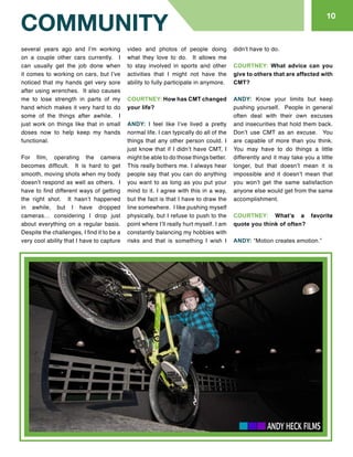 810
COMMUNITY
several years ago and I’m working
on a couple other cars currently. I
can usually get the job done when
it comes to working on cars, but I’ve
noticed that my hands get very sore
after using wrenches. It also causes
me to lose strength in parts of my
hand which makes it very hard to do
some of the things after awhile. I
just work on things like that in small
doses now to help keep my hands
functional.
For film, operating the camera
becomes difficult. It is hard to get
smooth, moving shots when my body
doesn’t respond as well as others. I
have to find different ways of getting
the right shot. It hasn’t happened
in awhile, but I have dropped
cameras… considering I drop just
about everything on a regular basis.
Despite the challenges, I find it to be a
very cool ability that I have to capture
video and photos of people doing
what they love to do. It allows me
to stay involved in sports and other
activities that I might not have the
ability to fully participate in anymore.
COURTNEY: How has CMT changed
your life?
ANDY: I feel like I’ve lived a pretty
normal life. I can typically do all of the
things that any other person could. I
just know that if I didn’t have CMT, I
might be able to do those things better.
This really bothers me. I always hear
people say that you can do anything
you want to as long as you put your
mind to it. I agree with this in a way,
but the fact is that I have to draw the
line somewhere. I like pushing myself
physically, but I refuse to push to the
point where I’ll really hurt myself. I am
constantly balancing my hobbies with
risks and that is something I wish I
didn’t have to do.
COURTNEY: What advice can you
give to others that are affected with
CMT?
ANDY: Know your limits but keep
pushing yourself. People in general
often deal with their own excuses
and insecurities that hold them back.
Don’t use CMT as an excuse. You
are capable of more than you think.
You may have to do things a little
differently and it may take you a little
longer, but that doesn’t mean it is
impossible and it doesn’t mean that
you won’t get the same satisfaction
anyone else would get from the same
accomplishment.
COURTNEY: What’s a favorite
quote you think of often?
ANDY: “Motion creates emotion.”
 