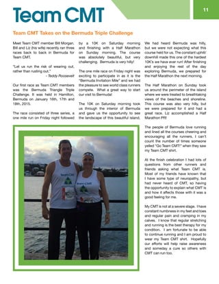 Meet Team CMT member Bill Morgan.
Bill and Liz (his wife) recently ran three
races back to back in Bermuda for
Team CMT.
“Let us run the risk of wearing out,
rather than rusting out.”
		 - Teddy Roosevelt
Our first race as Team CMT members
was the Bermuda Triangle Triple
Challenge. It was held in Hamilton,
Bermuda on January 16th, 17th and
18th, 2015.
The race consisted of three series, a
one mile run on Friday night followed
by a 10K on Saturday morning
and finishing with a Half Marathon
on Sunday morning. The course
was absolutely beautiful, but very
challenging. Bermuda is very hilly!
The one mile race on Friday night was
exciting to participate in as it is the
“Bermuda Invitation Mile” and we had
the pleasure to see world class runners
compete. What a great way to start
our visit to Bermuda!
The 10K on Saturday morning took
us through the interior of Bermuda
and gave us the opportunity to see
the landscape of this beautiful island.
We had heard Bermuda was hilly,
but we were not expecting what this
course held for us. The constant uphill/
downhill made this one of the hardest
10K’s we have ever run! After finishing
and enjoying the rest of the day
exploring Bermuda, we prepared for
the Half Marathon the next morning.
The Half Marathon on Sunday took
us around the perimeter of the island
where we were treated to breathtaking
views of the beaches and shoreline.
This course was also very hilly, but
we were prepared for it and had a
great race. Liz accomplished a Half
Marathon PR!
The people of Bermuda love running
and lined all the courses cheering and
encouraging all the runners. I can’t
count the number of times someone
yelled “Go Team CMT!” when they saw
my Team CMT shirt.
At the finish celebration I had lots of
questions from other runners and
friends asking what Team CMT is.
Most of my friends have known that
I have some type of neuropathy, but
had never heard of CMT, so having
the opportunity to explain what CMT is
and how it affects those with it was a
good feeling for me.
My CMT is not at a severe stage. I have
constant numbness in my feet and toes
and regular pain and cramping in my
calves. I know that regular stretching
and running is the best therapy for my
condition. I am fortunate to be able
to continue running and I am proud to
wear my Team CMT shirt. Hopefully
our efforts will help raise awareness
and someday a cure so others with
CMT can run too.
11
Team CMT Takes on the Bermuda Triple Challenge
 