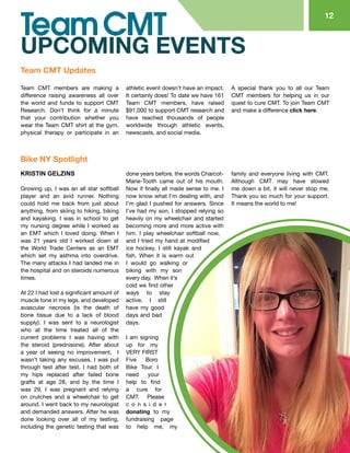 KRISTIN GELZINS
Growing up, I was an all star softball
player and an avid runner. Nothing
could hold me back from just about
anything, from skiing to hiking, biking
and kayaking. I was in school to get
my nursing degree while I worked as
an EMT which I loved doing. When I
was 21 years old I worked down at
the World Trade Centers as an EMT
which set my asthma into overdrive.
The many attacks I had landed me in
the hospital and on steroids numerous
times.
At 22 I had lost a significant amount of
muscle tone in my legs, and developed
avascular necrosis (is the death of
bone tissue due to a lack of blood
supply). I was sent to a neurologist
who at the time treated all of the
current problems I was having with
the steroid (prednisone). After about
a year of seeing no improvement, I
wasn’t taking any excuses. I was put
through test after test. I had both of
my hips replaced after failed bone
grafts at age 28, and by the time I
was 29, I was pregnant and relying
on crutches and a wheelchair to get
around. I went back to my neurologist
and demanded answers. After he was
done looking over all of my testing,
including the genetic testing that was
done years before, the words Charcot-
Marie-Tooth came out of his mouth.
Now it finally all made sense to me. I
now know what I’m dealing with, and
I’m glad I pushed for answers. Since
I’ve had my son, I stopped relying so
heavily on my wheelchair and started
becoming more and more active with
him. I play wheelchair softball now,
and I tried my hand at modified
ice hockey. I still kayak and
fish. When it is warm out
I would go walking or
biking with my son
every day. When it’s
cold we find other
ways to stay
active. I still
have my good
days and bad
days.
I am signing
up for my
VERY FIRST
Five Boro
Bike Tour. I
need your
help to find
a cure for
CMT. Please
c o n s i d e r
donating to my
fundraising page
to help me, my
family and everyone living with CMT.
Although CMT may have slowed
me down a bit, it will never stop me.
Thank you so much for your support.
It means the world to me!
12
Bike NY Spotlight
Team CMT Updates
UPCOMING EVENTS
Team CMT members are making a
difference raising awareness all over
the world and funds to support CMT
Research. Don’t think for a minute
that your contribution whether you
wear the Team CMT shirt at the gym,
physical therapy or participate in an
athletic event doesn’t have an impact.
It certainly does! To date we have 161
Team CMT members, have raised
$91,000 to support CMT research and
have reached thousands of people
worldwide through athletic events,
newscasts, and social media.
A special thank you to all our Team
CMT members for helping us in our
quest to cure CMT. To join Team CMT
and make a difference click here.
 