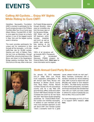 Calling All Cyclists… Enjoy NY Sights
While Riding to Cure CMT!
Sixth Annual Card Party Brunch
On January 23, 2015 dedicated
H.E.L.P. (Help Elliot Live Proud)
Fund supporters participated in the
6th Annual Card Party Brunch and
Boutique at Broken Sound County
Club, Boca Raton, Florida. Record
numbers flocked into the picturesque
country club for a day filled with
gourmet food, raffles, cards and a silent
auction! HNF Board member Iris Adler
increased this event by 50 new faces
this year! New faces equals spreading
awareness for Charcot-Marie-Tooth,
the number one inherited neuropathy.
In addition to card members we had
many club members approach us and
ask about CMT. One member quoted
“what a wonderful event for a great
cause, please include me next year”.
Many members contributed with a
donation towards our record breaking
total. HNF is proud to report that over
$40,000 was raised to fund research
for CMT2. The Adler family would like
to thank all the participants, volunteers
and those individuals that donated that
were with us in spirit, but were unable
to attend! It’s cause of people like you
that we WILL find a cure for CMT!
For more information on H.E.L.P. Fund
or to support CMT2 research, click
here.
Hereditary Neuropathy Foundation
(HNF) is excited to participate for the
fourth consecutive year in the TD Bank
Five Boro Bike Tour. It’s an honor says
Allison Moore, Founder/CEO of HNF
to once again be chosen as a charity
partner in one of the biggest events
in New York and the largest cycling
event in America.
The event provides participants the
unique and fun experience to bike
through all five boroughs – a 42-mile,
traffic-free ride for 32,000 cyclists.
Starting just north of Battery Park,
the tour runs up Manhattan, through
Central Park, around a brief loop in the
Bronx and down to the Queensboro
Bridge passing countless New York
City icons on the way. After a ride over
the Pulaski Bridge passing
through Brooklyn, riders
enjoy an incredible view
from the lower deck of
the Verrazano Bridge.
HNF Riders will get
VIP treatment, which
includes breakfast
and lunch as well as
priority start, special
bike parking at the
start, and a Team CMT
singlet.
100% of all donations will
go towards HNF’s Therapeutic
Research in Accelerated
Discovery (TRIAD) program for
Charcot-Marie-Tooth. Click here for
more information and to register.
13
EVENTS
 
