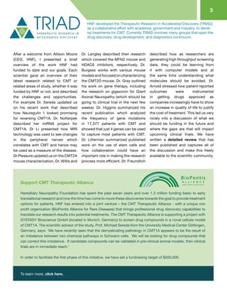 3
After a welcome from Allison Moore
(CEO, HNF), I presented a brief
overview of the work HNF had
funded to date and our goals. Each
scientist gave an overview of their
latest research related to CMT or
related areas of study, whether it was
funded by HNF or not, and described
the challenges and opportunities.
For example Dr. Sereda updated us
on his recent work that described
how Neuregulin 1 looked promising
for reversing CMT1A. Dr. Notterpek
described her miRNA project for
CMT1A. Dr Li presented how MRI
technology was used to see changes
in the peripheral nerves which
correlates with CMT and hence may
be used as a measure of the disease.
Dr Pleasure updated us on the CMT2A
mouse characterization. Dr. Willis and
Dr. Langley described their research
which covered the MFN2 mouse and
HDAC6 inhibitors, respectively. Dr.
Burgess works with various mouse
models and focused on characterizing
the CMT2D mouse. Dr. Gray outlined
his work on gene therapy, including
the research on gigaxonin for Giant
Axonal Neuropathy (which should be
going to clinical trial in the next few
weeks). Dr. Higgins summarized his
recent publication which analyzed
the frequency of gene mutations
in 17,377 patients with CMT and
showed that just 4 genes can be used
to capture most patients with CMT.
Dr. Litterman summarized published
work on the use of stem cells and
how collaboration could have an
important role in making the research
process more efficient. Dr. Freundlich
described how as researchers are
generating high throughput screening
data, they could be learning from
it with computer models and at
the same time understanding what
molecules should be avoided. Dr.
Arnold stressed how patient reported
outcomes were instrumental
in getting drugs approved as
companies increasingly have to show
an increase in quality of life to justify
the cost of treatment. This led us very
nicely into a discussion of what we
should be funding in the future and
where the gaps are that will impact
upcoming clinical trials. We have
written a detailed review that has
been published and captures all of
the discussion and make this freely
available to the scientific community.
HNF developed the Therapeutic Research in Accelerated Discovery (TRIAD)
as a collaborative effort with academia, government and industry, to devel-
op treatments for CMT. Currently TRIAD involves many groups that span the
drug discovery, drug development, and diagnostics continuum.
Hereditary Neuropathy Foundation has spent the past seven years and over 1.3 million funding basic to early
translational research and now the time has come to move these discoveries towards the goal to provide treatment
options for patients. HNF has entered into a joint venture – the CMT Therapeutic Alliance - with a unique non
profit organization (BioPontis Alliance for Rare Diseases) that brings professional drug discovery capabilities to
translate our research results into potential treatments. The CMT Therapeutic Alliance is supporting a project with
SYSTASY Bioscience GmbH (located in Munich, Germany) to screen drug compounds in a novel cellular model
of CMT1A. The scientific advisor of the study, Prof. Michael Sereda from the University Medical Center Göttingen,
Germany, says: ‘We have recently seen that the demyelinating pathology in CMT1A appears to be the result of
an imbalance between two chemical pathways in Schwann cells.  We will be looking for drug compounds that
can correct this imbalance.  If candidate compounds can be validated in pre-clinical animal models, then clinical
trials are in immediate reach.’
In order to facilitate the first phase of this initiative, we have set a fundraising target of $500,000.
To learn more, click here.
Support CMT Therapeutic Alliance
 
