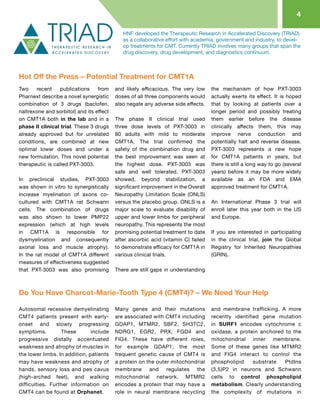 4
HNF developed the Therapeutic Research in Accelerated Discovery (TRIAD)
as a collaborative effort with academia, government and industry, to devel-
op treatments for CMT. Currently TRIAD involves many groups that span the
drug discovery, drug development, and diagnostics continuum.
Two recent publications from
Pharnext describe a novel synergistic
combination of 3 drugs (baclofen,
naltrexone and sorbitol) and its effect
on CMT1A both in the lab and in a
phase II clinical trial. These 3 drugs
already approved but for unrelated
conditions, are combined at new
optimal lower doses and under a
new formulation. This novel potential
therapeutic is called PXT-3003.
In preclinical studies, PXT-3003
was shown in vitro to synergistically
increase myelination of axons co-
cultured with CMT1A rat Schwann
cells. The combination of drugs
was also shown to lower PMP22
expression (which at high levels
in CMT1A is responsible for
dysmyelination and consequently
axonal loss and muscle atrophy).
In the rat model of CMT1A different
measures of effectiveness suggested
that PXT-3003 was also promising
and likely efficacious. The very low
doses of all three components would
also negate any adverse side effects.
The phase II clinical trial used
three dose levels of PXT-3003 in
80 adults with mild to moderate
CMT1A. The trial confirmed the
safety of the combination drug and
the best improvement was seen at
the highest dose. PXT-3003 was
safe and well tolerated. PXT-3003
showed, beyond stabilization, a
significant improvement in the Overall
Neuropathy Limitation Scale (ONLS)
versus the placebo group. ONLS is a
major scale to evaluate disability of
upper and lower limbs for peripheral
neuropathy. This represents the most
promising potential treatment to date
after ascorbic acid (vitamin C) failed
to demonstrate efficacy for CMT1A in
various clinical trials.
There are still gaps in understanding
the mechanism of how PXT-3003
actually exerts its effect. It is hoped
that by looking at patients over a
longer period and possibly treating
them earlier before the disease
clinically affects them, this may
improve nerve conduction and
potentially halt and reverse disease.
PXT-3003 represents a new hope
for CMT1A patients in years, but
there is still a long way to go (several
years) before it may be more widely
available as an FDA and EMA
approved treatment for CMT1A.
An International Phase 3 trial will
enroll later this year both in the US
and Europe.
If you are interested in participating
in the clinical trial, join the Global
Registry for Inherited Neuropathies
(GRIN).
Hot Off the Press – Potential Treatment for CMT1A
Autosomal recessive demyelinating
CMT4 patients present with early-
onset and slowly progressing
symptoms. These include
progressive distally accentuated
weakness and atrophy of muscles in
the lower limbs. In addition, patients
may have weakness and atrophy of
hands, sensory loss and pes cavus
(high-arched feet), and walking
difficulties. Further information on
CMT4 can be found at Orphanet.
Many genes and their mutations
are associated with CMT4 including
GDAP1, MTMR2, SBF2, SH3TC2,
NDRG1, EGR2, PRX, FGD4 and
FIG4. These have different roles,
for example GDAP1; the most
frequent genetic cause of CMT4 is
a protein on the outer mitochondrial
membrane and regulates the
mitochondrial network. MTMR2
encodes a protein that may have a
role in neural membrane recycling
and membrane trafficking. A more
recently identified gene mutation
in SURF1 encodes cytochrome c
oxidase, a protein anchored to the
mitochondrial inner membrane.
Some of these genes like MTMR2
and FIG4 interact to control the
phospholipid substrate PtdIns
(3,5)P2 in neurons and Schwann
cells to control phospholipid
metabolism. Clearly understanding
the complexity of mutations in
Do You Have Charcot-Marie-Tooth Type 4 (CMT4)? – We Need Your Help
 
