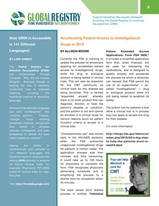 6
Support Hereditary Neuropathy Research
by joining the Global Registry for Inherited
Neuropathies (GRIN)
BY LORI SAMES
The Global Registry for
Inherited Neuropathies (GRIN)
has implemented Google
Translate.  Why did we choose
Google?   Because Google is
leading the way in teaching
computers how to interpret
meaning, avoiding the
traditional method of decoding
language.
 
Software that decodes language
can turn ‘kindergarten’ into
‘children garden’.   Instead,
“Google mines existing
translated material, recognizes
how words or phrases
typically correspond, and uses
probability to deliver the best
match based on context”.1
 
Having the ability to
communicate with patients in
141 different languages will
hopefully result in more patients
joining GRIN globally to prepare
for future clinical trials, for
example, Pharnext’s PXT-3003
phase III clinical trials for later
this year.
BY ALLISON MOORE
Currently the FDA is working to
update the process for physicians
applying for accelerated patient
access to investigational drugs,
while the drug or biological
product is being tested in clinical
trials. This will also be important
for the CMT community as
clinical trials for this disease are
being launched. This is termed
“expanded access” whereby
there is no other product that can
diagnose, monitor, or treat the
patient’s disease or condition,
and the patient is not and cannot
be enrolled in a clinical study for
various reasons (such as patient
inclusion criteria or access to a
clinical site).
“Compassionate use” was coined
early in the HIV/AIDS epidemic
when the FDA authorized
unapproved investigational drugs
for patients in certain cases. The
application process was then
complex and time consuming.
It could take up to 100 hours
for physicians to complete the
form. FDA recognizes physicians
demanding schedules and is
simplifying the process to a
shorter form for completion within
45 minutes.
The most recent 2015 drafted
process is entitled “Individual
Patient Expanded Access
Applications: Form FDA 3926,”
it includes a simplified application
form that, when finalized, will
be used for requesting the
medications, and is designed to
greatly simplify and accelerate
the process by which a physician
can request that FDA permit the
use of an experimental — so-
called “investigational” — drug
or biological product while it’s
still being tested to establish its
safety.
The bottom line for patients is that
while a clinical trial is in process
they can apply to access the drug
for their disease.
For more information:
http://blogs.fda.gov/fdavoice/
index.php/2015/02/a-big-step-
to-help-the-patients-most-in-
need/#.dpuf
Now GRIN is Accessible
in 141 Different
Languages!
Accelerating Patient Access to Investigational
Drugs in 2015
1
Ref: https://translate.google.com/
 