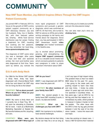 Our Q&A for the Winter CMT Update
is Andy Heck. Andy has been
diagnosed with Charcot-Marie-Tooth
since four and doesn’t let CMT stop
him for living his life to the fullest!
COURTNEY: Tell us about yourself.
Where do you live? What are your
favorite hobbies?
ANDY: My name is Andy Heck and
I currently live in East Troy, WI. I
will soon be relocating to Charlotte,
NC for work. I work as a Multimedia
Marketing Specialist at Sealed Air.
My favorite hobbies are film, bicycling,
and cars.
COURTNEY: When were you
diagnosed with CMT? What type of
CMT do you have?
ANDY: I was diagnosed with CMT1A
when I was two years old.
COURTNEY: Do other members of
your family have CMT?
ANDY: Yes, several people in my
family have CMT including 3 aunts, a
cousin, my dad and brother.
COURTNEY: What are the
challenges you face with CMT?
ANDY: As it pertains to my hobbies, I
have several challenges.
My doctors always tell me that riding
a bike can help me a lot as long as
it isn’t any type of high impact riding.
The problem there is that I’ve ridden
BMX bikes for the past 15+ years.
I like going to the skate park and
pushing myself to learn new lines
and new tricks. I broke my ankle
about 12 years ago and since then,
I’ve sprained it countless times. A
few years ago, I got an AFO for my
left leg and that has helped a lot. It
immobilizes my ankle, which protects
it; however it makes it harder to feel
the pedals. The other issue with
the AFO is that my leg gets pinched
between it and the seat of my bike
when I pedal. I solve this issue with
duct tape.
I also like working on classic cars. I
have a 1967 El Camino that I restored
COMMUNITY
9
Joy joined HNF in February 2015 to
focus on the growth of HNF’s online
patient support community as a
CMT Advocacy Director. Joy and
her husband, Toby, live in Seattle,
WA, with their beloved yellow
lab, Charley. While food service
distribution was her career; finding
a treatment for CMT, traveling
and cooking are her passions.
You may remember her food blog,
www.apassionateplate.com.
The diagnosis of CMT came when
Joy was a teenager, after years
of trips and falls and sprained
ankles. Her mom and brother were
also diagnosed at that time. Years
went by before Joy noticed the
more rapid progression of CMT
symptoms and pursued a genetic
diagnosis, which was confirmed as
CMT1A. At that time, she turned to
HNF for advice on AFOs and a letter
writing campaign to tell family and
friends about her diagnosis. Since
then, Joy has participated in HNF’s
CMT Awareness month video
campaign and hosted fundraisers
in the Seattle area.
Joy is excited about promoting,
growing, and strengthening the
Inspire CMT support community
as it is a valuable social media tool
which connects patients to patients
and caregivers in order to share
important information about CMT.
She invites you to create your profile
and join the discussions today!
You can also read Joy’s story by
clicking here.
New HNF Team Member, Joy Aldrich Inspires Others Through the CMT Inspire
Patient Community
Q & A with Andy Heck
 