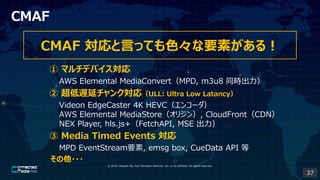 ? 2019, Masashi Ito, Fuji Television Network, Inc. or its affiliates. All rights reserved.
CMAF
CMAF ԤäƤɫҪؤ룡
 ޥǥХ
AWS Elemental MediaConvertMPD, m3u8 ͬr
 Wӥ󥯌꣨ULL: Ultra Low Latancy
Videon EdgeCaster 4K HEVC󥳩`
AWS Elemental MediaStoreꥸ, CloudFrontCDN
NEX Player, hls.js+FetchAPI, MSE 
 Media Timed Events 
MPD EventStreamҪ, emsg box, CueData API 
???
37
 