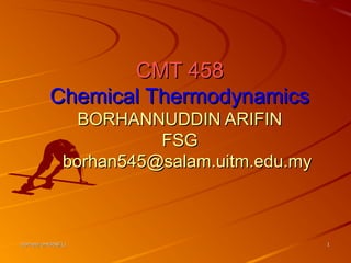 borhan/cmt458/L1borhan/cmt458/L1 11
CMT 458CMT 458
Chemical ThermodynamicsChemical Thermodynamics
BORHANNUDDIN ARIFINBORHANNUDDIN ARIFIN
FSGFSG
borhan545@salam.uitm.edu.myborhan545@salam.uitm.edu.my
 