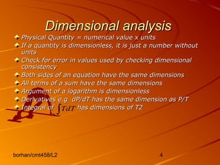 borhan/cmt458/L2 4
Dimensional analysisDimensional analysis
Physical Quantity = numerical value x unitsPhysical Quantity = numerical value x units
If a quantity is dimensionless, it is just a number withoutIf a quantity is dimensionless, it is just a number without
unitsunits
Check for error in values used by checking dimensionalCheck for error in values used by checking dimensional
consistencyconsistency
Both sides of an equation have the same dimensionsBoth sides of an equation have the same dimensions
All terms of a sum have the same dimensionsAll terms of a sum have the same dimensions
Argument of a logarithm is dimensionlessArgument of a logarithm is dimensionless
Derivatives e.g dP/dT has the same dimension as P/TDerivatives e.g dP/dT has the same dimension as P/T
Integral of has dimensions of T2Integral of has dimensions of T2
∫TdT
 