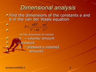 borhan/cmt458/L2 5
Dimensional analysisDimensional analysis
Find the dimensions of the constants a andFind the dimensions of the constants a and
b in the van der Waals equationb in the van der Waals equation
nb has dimension of volumenb has dimension of volume
∴∴ bb →→ volume/ amountvolume/ amount
→→ pressurepressure
∴∴ aa →→ pressure x volume2pressure x volume2
amount2amount2
2
2
V
an
nbV
nRT
P −
−
=
 