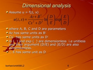 borhan/cmt458/L2 6
Dimensional analysisDimensional analysis
Assume u = f(z, x)Assume u = f(z, x)
where A, B, C and D are parameterswhere A, B, C and D are parameters
Az has same units as BAz has same units as B22
CxCx22
has same units as Dhas same units as D33
ln ( ) and exp ( ) are dimensionless i.e unitlessln ( ) and exp ( ) are dimensionless i.e unitless
and their argument (D/E) and (E/D) are alsoand their argument (D/E) and (E/D) are also
dimensionless.dimensionless.
∴∴ E has same unit as DE has same unit as D












+
+
=
D
E
E
D
DCx
BAz
xzu expln),( 32
2
 
