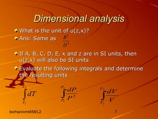 borhan/cmt458/L2 7
Dimensional analysisDimensional analysis
What is the unit of u(z,x)?What is the unit of u(z,x)?
Ans: Same asAns: Same as
If A, B, C, D, E, x and z are in SI units, thenIf A, B, C, D, E, x and z are in SI units, then
u(z,x) will also be SI unitsu(z,x) will also be SI units
Evaluate the following integralsEvaluate the following integrals and determineand determine
the resulting unitsthe resulting units
∫
2
1
T
T
dT ∫
2
1
2
P
P P
dP
∫
2
1
V
V
V
dV
3
2
D
B
 