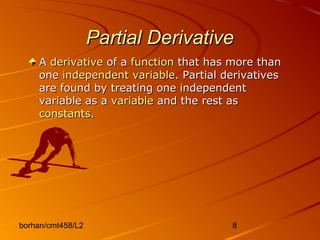 borhan/cmt458/L2 8
Partial DerivativePartial Derivative
AA derivativederivative of aof a functionfunction that has more thanthat has more than
oneone independent variableindependent variable. Partial derivatives. Partial derivatives
are found by treating one independentare found by treating one independent
variable as avariable as a variablevariable and the rest asand the rest as
constantsconstants..
 
