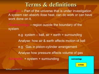 borhan/cmt458/L3-4borhan/cmt458/L3-4 11
Terms & definitionsTerms & definitions
•System – Part of the universe that is under investigation.
A system can absorb /lose heat, can do work or can have
work done on it.
•Surroundings – region ouside the boundary of the
system
e.g system – ball, air + earth = surrounding
Analyse: how air & earth affects motion of ball
e.g. Gas in piston-cylinder arrangement
Analyse how pressure affects volume of gas
•Universe = system + surrounding
 