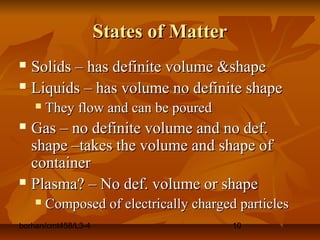 borhan/cmt458/L3-4 10
States of MatterStates of Matter
 Solids – has definite volume &shapeSolids – has definite volume &shape
 Liquids – has volume no definite shapeLiquids – has volume no definite shape
 They flow and can be pouredThey flow and can be poured
 Gas – no definite volume and no def.Gas – no definite volume and no def.
shape –takes the volume and shape ofshape –takes the volume and shape of
containercontainer
 Plasma? – No def. volume or shapePlasma? – No def. volume or shape
 Composed of electrically charged particlesComposed of electrically charged particles
 